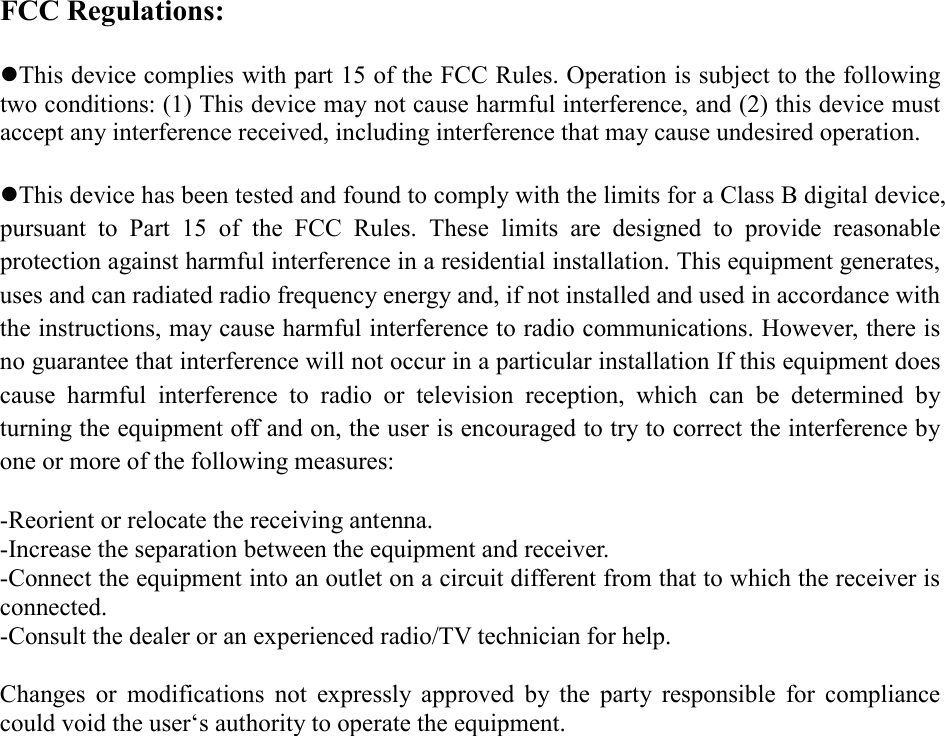 FCC Regulations:  zThis device complies with part 15 of the FCC Rules. Operation is subject to the following two conditions: (1) This device may not cause harmful interference, and (2) this device must accept any interference received, including interference that may cause undesired operation.  zThis device has been tested and found to comply with the limits for a Class B digital device, pursuant to Part 15 of the FCC Rules. These limits are designed to provide reasonable protection against harmful interference in a residential installation. This equipment generates, uses and can radiated radio frequency energy and, if not installed and used in accordance with the instructions, may cause harmful interference to radio communications. However, there is no guarantee that interference will not occur in a particular installation If this equipment does cause harmful interference to radio or television reception, which can be determined by turning the equipment off and on, the user is encouraged to try to correct the interference by one or more of the following measures:  -Reorient or relocate the receiving antenna. -Increase the separation between the equipment and receiver. -Connect the equipment into an outlet on a circuit different from that to which the receiver is connected. -Consult the dealer or an experienced radio/TV technician for help.  Changes or modifications not expressly approved by the party responsible for compliance could void the user‘s authority to operate the equipment.   