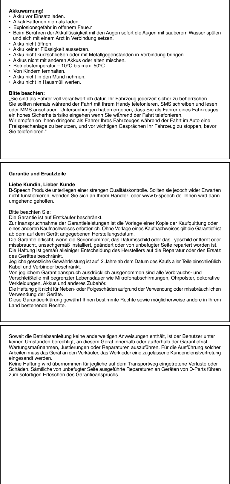 Akkuwarnung!•  Akku vor Einsatz laden.•  Alkali Batterien niemals laden.•  Explosionsgefahr in offenem Feue.r•  Beim Berühren der Akkuflüssigkeit mit den Augen sofort die Augen mit sauberem Wasser spülen   und sich mit einem Arzt in Verbindung setzen.•  Akku nicht öffnen.•  Akku keiner Flüssigkeit aussetzen.•  Akku nicht kurzschließen oder mit Metallgegenständen in Verbindung bringen.•  Akkus nicht mit anderen Akkus oder alten mischen.•  Betriebstemperatur – 10°C bis max. 50°C•  Von Kindern fernhalten.•  Akku nicht in den Mund nehmen.•  Akku nicht in Hausmüll werfen.Bitte beachten:„Sie sind als Fahrer voll verantwortlich dafür, Ihr Fahrzeug jederzeit sicher zu beherrschen.Sie sollten niemals während der Fahrt mit Ihrem Handy telefonieren, SMS schreiben und lesenoder MMS anschauen. Untersuchungen haben ergeben, dass Sie als Fahrer eines Fahrzeugesein hohes Sicherheitsrisiko eingehen wenn Sie während der Fahrt telefonieren.Wir empfehlen Ihnen dringend als Fahrer Ihres Fahrzeuges während der Fahrt im Auto eineFreisprechanlage zu benutzen, und vor wichtigen Gesprächen Ihr Fahrzeug zu stoppen, bevorSie telefonieren.“Garantie und ErsatzteileLiebe Kundin, Lieber KundeB-Speech Produkte unterliegen einer strengen Qualitätskontrolle. Sollten sie jedoch wider Erwartennicht funktionieren, wenden Sie sich an Ihrem Händler  oder www.b-speech.de .Ihnen wird dannumgehend geholfen.Bitte beachten Sie:Die Garantie ist auf Erstkäufer beschränkt.Zur Inanspruchnahme der Garantieleistungen ist die Vorlage einer Kopie der Kaufquittung odereines anderen Kaufnachweises erforderlich. Ohne Vorlage eines Kaufnachweises gilt die Garantiefristab dem auf dem Gerät angegebenen Herstellungsdatum.Die Garantie erlischt, wenn die Seriennummer, das Datumsschild oder das Typschild entfernt odermissbraucht, unsachgemäß installiert, geändert oder von unbefugter Seite repariert worden ist.Die Haftung ist gemäß alleiniger Entscheidung des Herstellers auf die Reparatur oder den Ersatzdes Gerätes beschränkt.Jegliche gesetzliche Gewährleistung ist auf  2 Jahre ab dem Datum des Kaufs aller Teile einschließlichKabel und Verbinder beschränkt.Von jeglichem Garantieanspruch ausdrücklich ausgenommen sind alle Verbrauchs- undVerschleißteile mit begrenzter Lebensdauer wie Mikrofonabschirmungen, Ohrpolster, dekorativeVerkleidungen, Akkus und anderes Zubehör.Die Haftung gilt nicht für Neben- oder Folgeschäden aufgrund der Verwendung oder missbräuchlichenVerwendung der Geräte.Diese Garantieerklärung gewährt Ihnen bestimmte Rechte sowie möglicherweise andere in IhremLand bestehende Rechte.Soweit die Betriebsanleitung keine anderweitigen Anweisungen enthält, ist der Benutzer unterkeinen Umständen berechtigt, an diesem Gerät innerhalb oder außerhalb der GarantiefristWartungsmaßnahmen, Justierungen oder Reparaturen auszuführen. Für die Ausführung solcherArbeiten muss das Gerät an den Verkäufer, das Werk oder eine zugelassene Kundendienstvertretungeingesandt werden.Keine Haftung wird übernommen für jegliche auf dem Transportweg eingetretene Verluste oderSchäden. Sämtliche von unbefugter Seite ausgeführte Reparaturen an Geräten von D-Parts führenzum sofortigen Erlöschen des Garantieanspruchs.