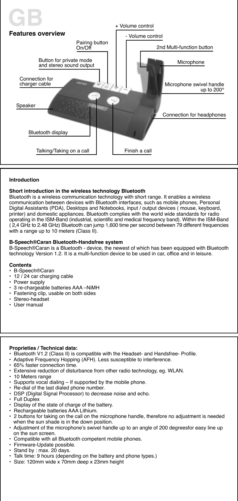 Features overview+ Volume control- Volume controlButton for private modeand stereo sound output2nd Multi-function buttonConnection forcharger cableMicrophonePairing buttonOn/OffMicrophone swivel handleup to 200°Connection for headphonesTalking/Taking on a call Finish a callSpeakerBluetooth displayGBIntroductionShort introduction in the wireless technology BluetoothBluetooth is a wireless communication technology with short range. It enables a wirelesscommunication between devices with Bluetooth interfaces, such as mobile phones, PersonalDigital Assistants (PDA), Desktops and Notebooks, input / output devices ( mouse, keyboard,printer) and domestic appliances. Bluetooth complies with the world wide standards for radiooperating in the ISM-Band (industrial, scientific and medical frequency band). Within the ISM-Band( 2,4 GHz to 2.48 GHz) Bluetooth can jump 1,600 time per second between 79 different frequencieswith a range up to 10 meters (Class II).B-Speech®Caran Bluetooth-Handsfree systemB-Speech®Caran is a Bluetooth - device, the newest of which has been equipped with Bluetoothtechnology Version 1.2. It is a multi-function device to be used in car, office and in leisure.Contents•  B-Speech®Caran•  12 / 24 car charging cable•  Power supply•  3 re-chargeable batteries AAA –NiMH•  Fastening clip, usable on both sides•  Stereo-headset•  User manualProprieties / Technical data:•  Bluetooth V1.2 (Class II) is compatible with the Headset- and Handsfree- Profile.•  Adaptive Frequency Hopping (AFH). Less susceptible to interference.•  65% faster connection time.•  Extensive reduction of disturbance from other radio technology, eg. WLAN.•  10 Meters range•  Supports vocal dialing – If supported by the mobile phone.•  Re-dial of the last dialed phone number.•  DSP (Digital Signal Processor) to decrease noise and echo.•  Full Duplex•  Display of the state of charge of the battery.•  Rechargeable batteries AAA Lithium.•  2 buttons for taking on the call on the microphone handle, therefore no adjustment is needed   when the sun shade is in the down position.•  Adjustment of the microphone’s swivel handle up to an angle of 200 degreesfor easy line up   on the sun screen.•  Compatible with all Bluetooth competent mobile phones.•  Firmware-Update possible.•  Stand by : max. 20 days.•  Talk time: 9 hours (depending on the battery and phone types.)•  Size: 120mm wide x 70mm deep x 23mm height