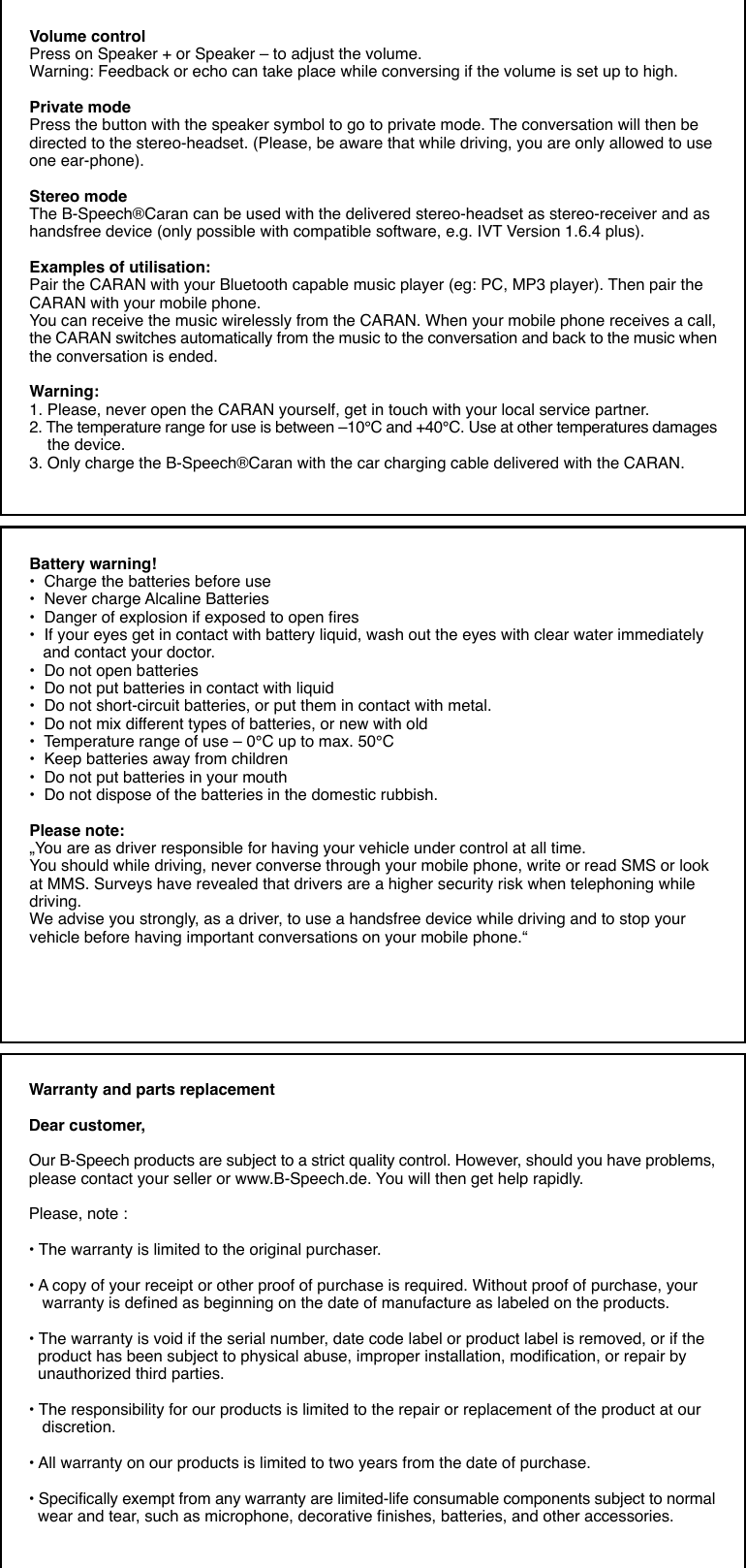 Volume controlPress on Speaker + or Speaker – to adjust the volume.Warning: Feedback or echo can take place while conversing if the volume is set up to high.Private modePress the button with the speaker symbol to go to private mode. The conversation will then bedirected to the stereo-headset. (Please, be aware that while driving, you are only allowed to useone ear-phone).Stereo modeThe B-Speech®Caran can be used with the delivered stereo-headset as stereo-receiver and ashandsfree device (only possible with compatible software, e.g. IVT Version 1.6.4 plus).Examples of utilisation:Pair the CARAN with your Bluetooth capable music player (eg: PC, MP3 player). Then pair theCARAN with your mobile phone.You can receive the music wirelessly from the CARAN. When your mobile phone receives a call,the CARAN switches automatically from the music to the conversation and back to the music whenthe conversation is ended.Warning:1. Please, never open the CARAN yourself, get in touch with your local service partner.2. The temperature range for use is between –10°C and +40°C. Use at other temperatures damages    the device.3. Only charge the B-Speech®Caran with the car charging cable delivered with the CARAN.Battery warning!•  Charge the batteries before use•  Never charge Alcaline Batteries•  Danger of explosion if exposed to open fires•  If your eyes get in contact with battery liquid, wash out the eyes with clear water immediately   and contact your doctor.•  Do not open batteries•  Do not put batteries in contact with liquid•  Do not short-circuit batteries, or put them in contact with metal.•  Do not mix different types of batteries, or new with old•  Temperature range of use – 0°C up to max. 50°C•  Keep batteries away from children•  Do not put batteries in your mouth•  Do not dispose of the batteries in the domestic rubbish.Please note:„You are as driver responsible for having your vehicle under control at all time.You should while driving, never converse through your mobile phone, write or read SMS or lookat MMS. Surveys have revealed that drivers are a higher security risk when telephoning whiledriving.We advise you strongly, as a driver, to use a handsfree device while driving and to stop yourvehicle before having important conversations on your mobile phone.“Warranty and parts replacementDear customer,Our B-Speech products are subject to a strict quality control. However, should you have problems,please contact your seller or www.B-Speech.de. You will then get help rapidly.Please, note :• The warranty is limited to the original purchaser.• A copy of your receipt or other proof of purchase is required. Without proof of purchase, your   warranty is defined as beginning on the date of manufacture as labeled on the products.• The warranty is void if the serial number, date code label or product label is removed, or if the  product has been subject to physical abuse, improper installation, modification, or repair by  unauthorized third parties.• The responsibility for our products is limited to the repair or replacement of the product at our   discretion.• All warranty on our products is limited to two years from the date of purchase.• Specifically exempt from any warranty are limited-life consumable components subject to normal  wear and tear, such as microphone, decorative finishes, batteries, and other accessories.