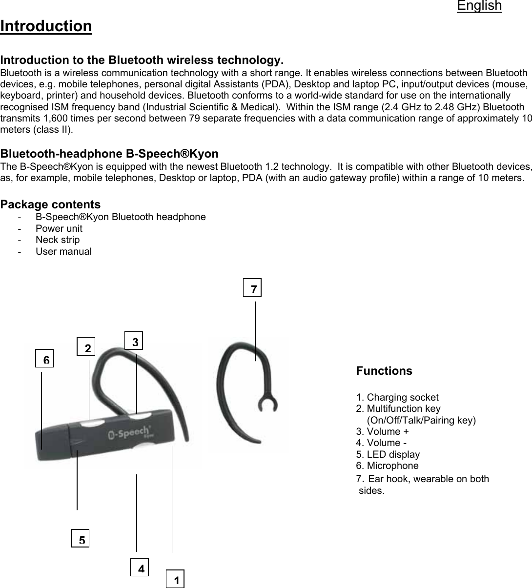 English Introduction  Introduction to the Bluetooth wireless technology. Bluetooth is a wireless communication technology with a short range. It enables wireless connections between Bluetooth devices, e.g. mobile telephones, personal digital Assistants (PDA), Desktop and laptop PC, input/output devices (mouse, keyboard, printer) and household devices. Bluetooth conforms to a world-wide standard for use on the internationally recognised ISM frequency band (Industrial Scientific &amp; Medical).  Within the ISM range (2.4 GHz to 2.48 GHz) Bluetooth transmits 1,600 times per second between 79 separate frequencies with a data communication range of approximately 10 meters (class II).    Bluetooth-headphone B-Speech®Kyon The B-Speech®Kyon is equipped with the newest Bluetooth 1.2 technology.  It is compatible with other Bluetooth devices, as, for example, mobile telephones, Desktop or laptop, PDA (with an audio gateway profile) within a range of 10 meters.    Package contents  -  B-Speech®Kyon Bluetooth headphone  - Power unit - Neck strip - User manual                                                                                                                                                                                                                                                                                                 Functions                1. Charging socket           2. Multifunction key      (On/Off/Talk/Pairing key) 3. Volume +                                                                                                                                             4. Volume -           5. LED display             6. Microphone                                   7. Ear hook, wearable on both                                                                                                                                                  sides.                 1623547