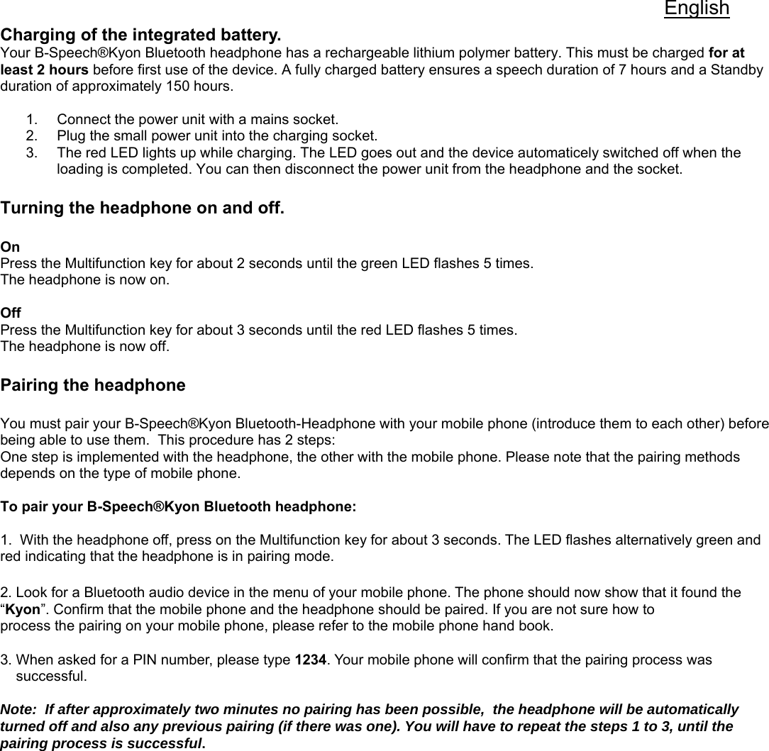 English Charging of the integrated battery.  Your B-Speech®Kyon Bluetooth headphone has a rechargeable lithium polymer battery. This must be charged for at least 2 hours before first use of the device. A fully charged battery ensures a speech duration of 7 hours and a Standby duration of approximately 150 hours.   1.  Connect the power unit with a mains socket.  2.  Plug the small power unit into the charging socket.  3.  The red LED lights up while charging. The LED goes out and the device automaticely switched off when the loading is completed. You can then disconnect the power unit from the headphone and the socket.   Turning the headphone on and off.   On Press the Multifunction key for about 2 seconds until the green LED flashes 5 times.  The headphone is now on.  Off Press the Multifunction key for about 3 seconds until the red LED flashes 5 times. The headphone is now off.   Pairing the headphone  You must pair your B-Speech®Kyon Bluetooth-Headphone with your mobile phone (introduce them to each other) before being able to use them.  This procedure has 2 steps:  One step is implemented with the headphone, the other with the mobile phone. Please note that the pairing methods depends on the type of mobile phone.   To pair your B-Speech®Kyon Bluetooth headphone:  1.  With the headphone off, press on the Multifunction key for about 3 seconds. The LED flashes alternatively green and red indicating that the headphone is in pairing mode.        2. Look for a Bluetooth audio device in the menu of your mobile phone. The phone should now show that it found the  “Kyon”. Confirm that the mobile phone and the headphone should be paired. If you are not sure how to  process the pairing on your mobile phone, please refer to the mobile phone hand book.  3. When asked for a PIN number, please type 1234. Your mobile phone will confirm that the pairing process was     successful.   Note:  If after approximately two minutes no pairing has been possible,  the headphone will be automatically turned off and also any previous pairing (if there was one). You will have to repeat the steps 1 to 3, until the pairing process is successful.              