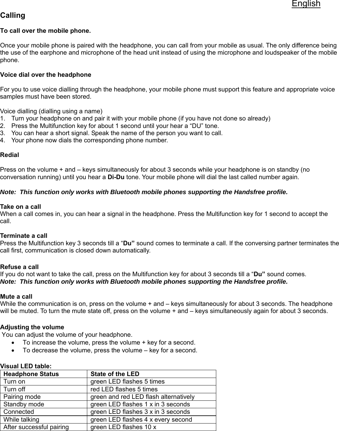 English Calling  To call over the mobile phone.  Once your mobile phone is paired with the headphone, you can call from your mobile as usual. The only difference being the use of the earphone and microphone of the head unit instead of using the microphone and loudspeaker of the mobile phone.   Voice dial over the headphone  For you to use voice dialling through the headphone, your mobile phone must support this feature and appropriate voice samples must have been stored.    Voice dialling (dialling using a name) 1.  Turn your headphone on and pair it with your mobile phone (if you have not done so already) 2.  Press the Multifunction key for about 1 second until your hear a “DU” tone. 3.  You can hear a short signal. Speak the name of the person you want to call. 4.  Your phone now dials the corresponding phone number.   Redial  Press on the volume + and – keys simultaneously for about 3 seconds while your headphone is on standby (no conversation running) until you hear a Di-Du tone. Your mobile phone will dial the last called number again.   Note:  This function only works with Bluetooth mobile phones supporting the Handsfree profile.    Take on a call When a call comes in, you can hear a signal in the headphone. Press the Multifunction key for 1 second to accept the call.   Terminate a call Press the Multifunction key 3 seconds till a “Du” sound comes to terminate a call. If the conversing partner terminates the call first, communication is closed down automatically.    Refuse a call If you do not want to take the call, press on the Multifunction key for about 3 seconds till a “Du” sound comes. Note:  This function only works with Bluetooth mobile phones supporting the Handsfree profile.    Mute a call While the communication is on, press on the volume + and – keys simultaneously for about 3 seconds. The headphone will be muted. To turn the mute state off, press on the volume + and – keys simultaneously again for about 3 seconds.   Adjusting the volume  You can adjust the volume of your headphone. •  To increase the volume, press the volume + key for a second.  •  To decrease the volume, press the volume – key for a second.   Visual LED table:          Headphone Status  State of the LED Turn on  green LED flashes 5 times Turn off  red LED flashes 5 times Pairing mode  green and red LED flash alternatively Standby mode  green LED flashes 1 x in 3 seconds Connected  green LED flashes 3 x in 3 seconds While talking  green LED flashes 4 x every second After successful pairing  green LED flashes 10 x 