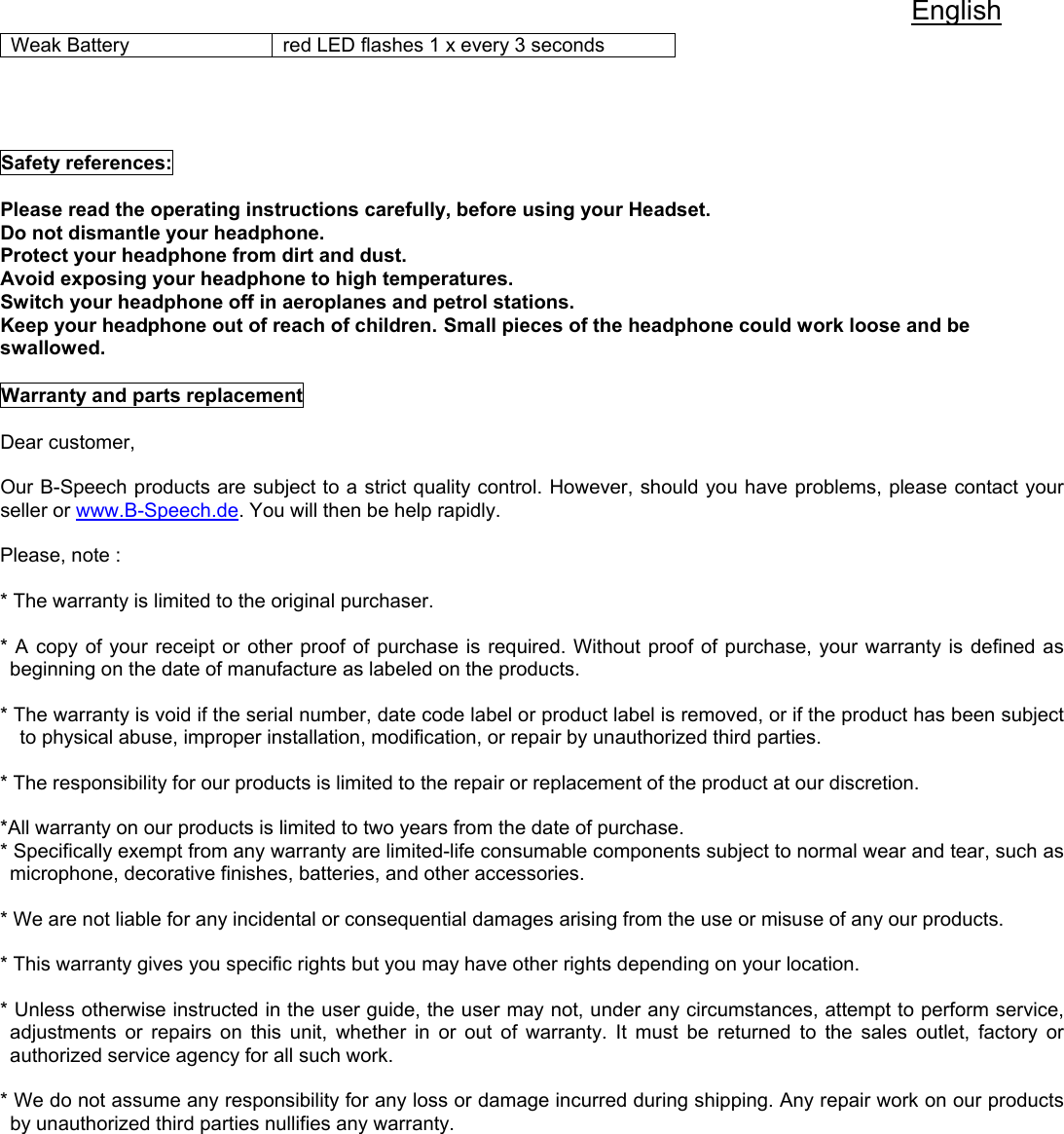 English Weak Battery  red LED flashes 1 x every 3 seconds     Safety references:  Please read the operating instructions carefully, before using your Headset. Do not dismantle your headphone.  Protect your headphone from dirt and dust.  Avoid exposing your headphone to high temperatures.  Switch your headphone off in aeroplanes and petrol stations. Keep your headphone out of reach of children. Small pieces of the headphone could work loose and be swallowed.  Warranty and parts replacement  Dear customer,  Our B-Speech products are subject to a strict quality control. However, should you have problems, please contact your seller or www.B-Speech.de. You will then be help rapidly.  Please, note :   * The warranty is limited to the original purchaser.  * A copy of your receipt or other proof of purchase is required. Without proof of purchase, your warranty is defined as beginning on the date of manufacture as labeled on the products.  * The warranty is void if the serial number, date code label or product label is removed, or if the product has been subject to physical abuse, improper installation, modification, or repair by unauthorized third parties.  * The responsibility for our products is limited to the repair or replacement of the product at our discretion.  *All warranty on our products is limited to two years from the date of purchase.  * Specifically exempt from any warranty are limited-life consumable components subject to normal wear and tear, such as microphone, decorative finishes, batteries, and other accessories.  * We are not liable for any incidental or consequential damages arising from the use or misuse of any our products.  * This warranty gives you specific rights but you may have other rights depending on your location.  * Unless otherwise instructed in the user guide, the user may not, under any circumstances, attempt to perform service, adjustments or repairs on this unit, whether in or out of warranty. It must be returned to the sales outlet, factory or authorized service agency for all such work.  * We do not assume any responsibility for any loss or damage incurred during shipping. Any repair work on our products by unauthorized third parties nullifies any warranty.          