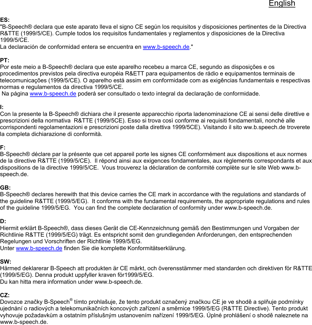 English  ES: &quot;B-Speech® declara que este aparato lleva el signo CE según los requisitos y disposiciones pertinentes de la Directiva R&amp;TTE (1999/5/CE). Cumple todos los requisitos fundamentales y reglamentos y disposiciones de la Directiva 1999/5/CE. La declaración de conformidad entera se encuentra en www.b-speech.de.&quot;  PT: Por este meio a B-Speech® declara que este aparelho recebeu a marca CE, segundo as disposições e os procedimentos previstos pela directiva européia R&amp;ETT para equipamentos de rádio e equipamentos terminais de telecomunicações (1999/5/CE). O aparelho está assim em conformidade com as exigências fundamentais e respectivas normas e regulamentos da directiva 1999/5/CE.  Na página www.b-speech.de poderá ser consultado o texto integral da declaração de conformidade.       I: Con la presente la B-Speech® dichiara che il presente apparecchio riporta ladenominazione CE ai sensi delle direttive e prescrizioni della normativa  R&amp;TTE (1999/5CE). Esso si trova così conforme ai requisiti fondamentali, nonché alle corrispondenti regolamentazioni e prescrizioni poste dalla direttiva 1999/5CE). Visitando il sito ww.b.speech.de troverete la completa dichiarazione di conformità.  F: B-Speech® déclare par la présente que cet appareil porte les signes CE conformément aux dispositions et aux normes de la directive R&amp;TTE (1999/5/CE).  Il répond ainsi aux exigences fondamentales, aux règlements correspondants et aux dispositions de la directive 1999/5/CE.  Vous trouverez la déclaration de conformité complète sur le site Web www.b-speech.de.  GB: B-Speech® declares herewith that this device carries the CE mark in accordance with the regulations and standards of the guideline R&amp;TTE (1999/5/EG).  It conforms with the fundamental requirements, the appropriate regulations and rules of the guideline 1999/5/EG.  You can find the complete declaration of conformity under www.b-speech.de.  D: Hiermit erklärt B-Speech®, dass dieses Gerät die CE-Kennzeichnung gemäß den Bestimmungen und Vorgaben der Richtlinie R&amp;TTE (1999/5/EG) trägt. Es entspricht somit den grundlegenden Anforderungen, den entsprechenden Regelungen und Vorschriften der Richtlinie 1999/5/EG. Unter www.b-speech.de finden Sie die komplette Konformitätserklärung.  SW: Härmed deklarerar B-Speech att produkten är CE märkt, och överensstämmer med standarden och direktiven för R&amp;TTE (1999/5/EG). Denna produkt uppfyller kraven för1999/5/EG. Du kan hitta mera information under www.b-speech.de.  CZ: Dovozce značky B-Speech® tímto prohlašuje, že tento produkt označený značkou CE je ve shodě a splňuje podmínky ujednání o radiových a telekomunikačních koncových zařízení a směrnice 1999/5/EG (R&amp;TTE Directive). Tento produkt vyhovuje požadavkům a ostatním příslušným ustanovením nařízení 1999/5/EG. Úplné prohlášení o shodě naleznete na www.b-speech.de.  