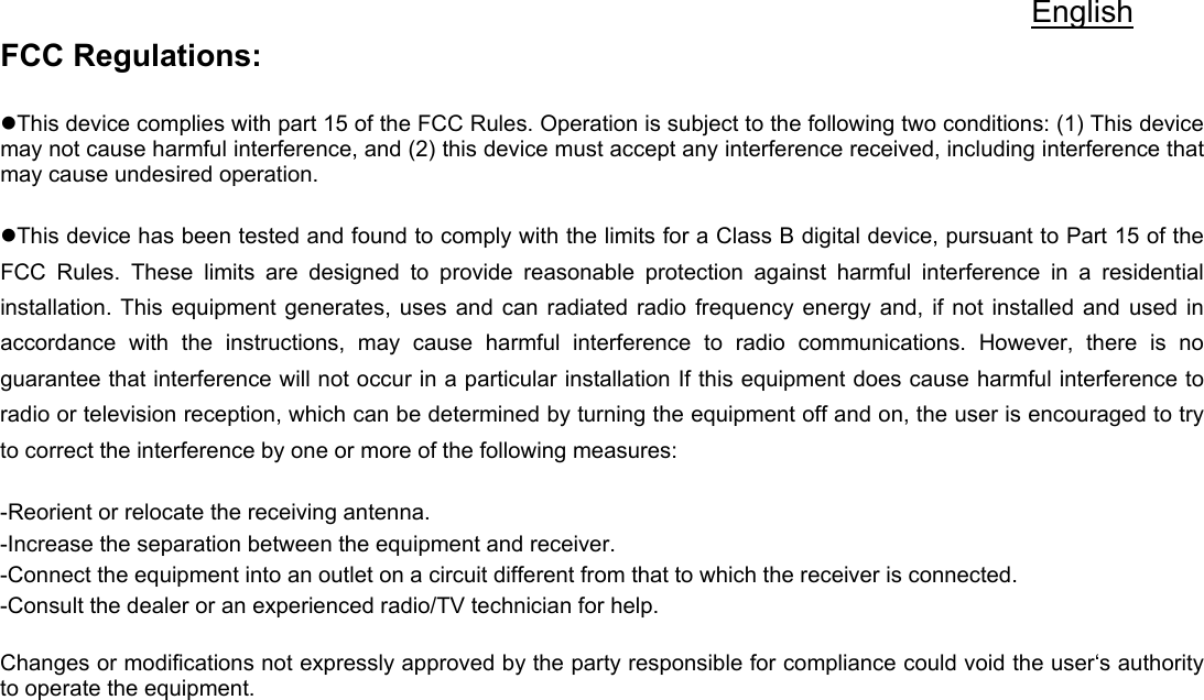 English FCC Regulations:  zThis device complies with part 15 of the FCC Rules. Operation is subject to the following two conditions: (1) This device may not cause harmful interference, and (2) this device must accept any interference received, including interference that may cause undesired operation.  zThis device has been tested and found to comply with the limits for a Class B digital device, pursuant to Part 15 of the FCC Rules. These limits are designed to provide reasonable protection against harmful interference in a residential installation. This equipment generates, uses and can radiated radio frequency energy and, if not installed and used in accordance with the instructions, may cause harmful interference to radio communications. However, there is no guarantee that interference will not occur in a particular installation If this equipment does cause harmful interference to radio or television reception, which can be determined by turning the equipment off and on, the user is encouraged to try to correct the interference by one or more of the following measures:  -Reorient or relocate the receiving antenna. -Increase the separation between the equipment and receiver. -Connect the equipment into an outlet on a circuit different from that to which the receiver is connected. -Consult the dealer or an experienced radio/TV technician for help.  Changes or modifications not expressly approved by the party responsible for compliance could void the user‘s authority to operate the equipment.  