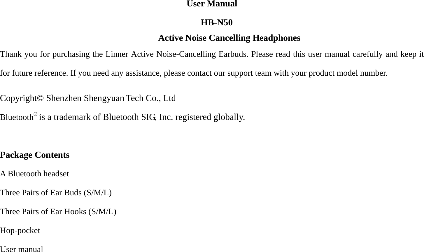 N50 User Manual HB-   Thank you for purchasing the Linner Active Noise-Cancelling Earbuds. Please read this user manual carefully and keep it for future reference. If you need any assistance, please contact our support team with your product model number.    Copyright© Shenzhen Shengyuan Tech Co., Ltd Bluetooth® is a trademark of Bluetooth SIG, Inc. registered globally.  Package Contents A Bluetooth headset Three Pairs of Ear Buds (S/M/L) Three Pairs of Ear Hooks (S/M/L) Hop-pocket User manual  Active Noise Cancelling H   eadphones 