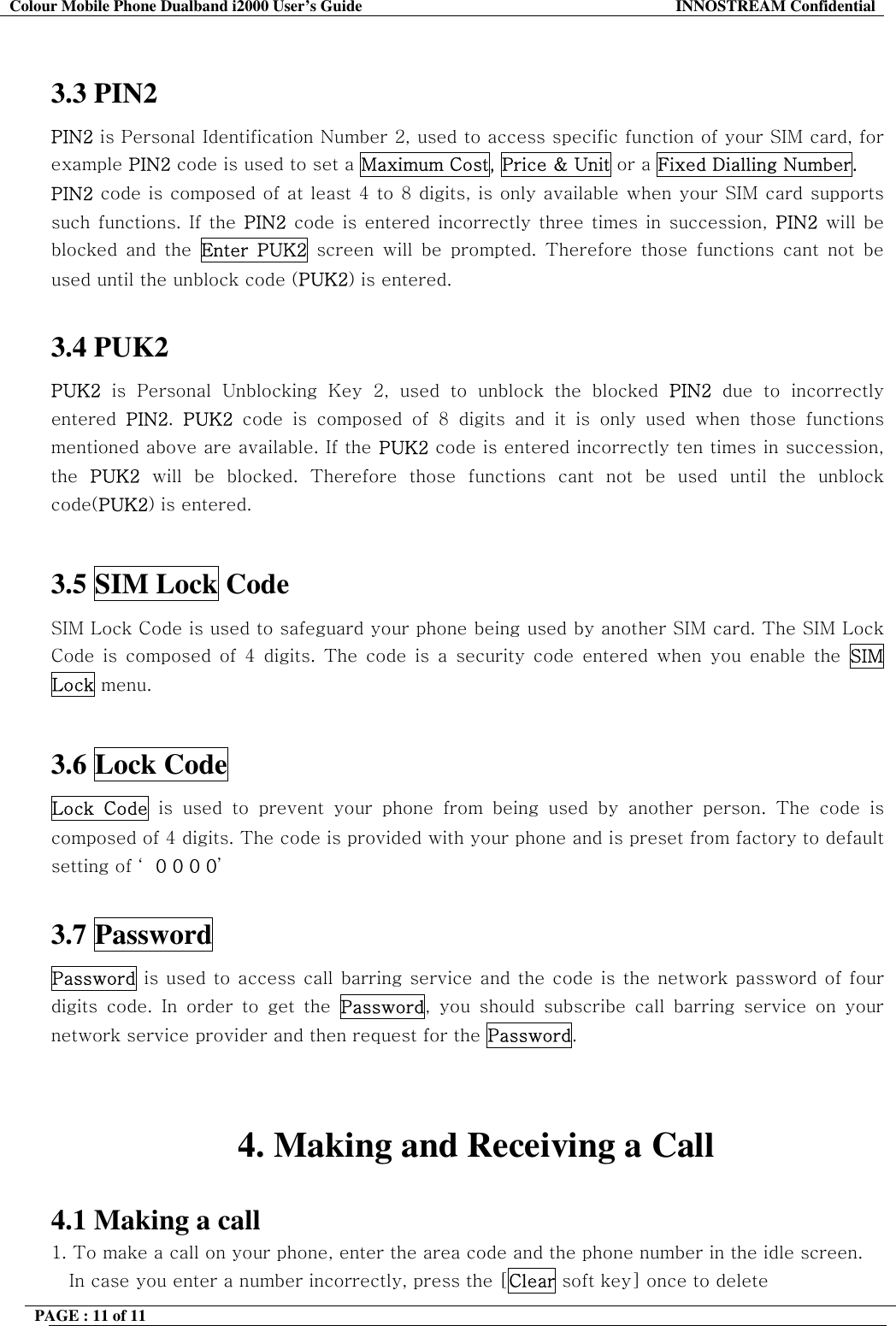 Colour Mobile Phone Dualband i2000 User&rsquo;s Guide  INNOSTREAM Confidential PAGE : 11 of 11     3.3 PIN2  PIN2 is Personal Identification Number 2, used to access specific function of your SIM card, for example PIN2 code is used to set a Maximum Cost, Price &amp; Unit or a Fixed Dialling Number. PIN2 code is composed of at least 4 to 8 digits, is only available when your SIM card supports such functions. If the PIN2 code is entered incorrectly three times in succession, PIN2 will be blocked and the Enter PUK2 screen will be prompted. Therefore those functions cant not be used until the unblock code (PUK2) is entered.  3.4 PUK2  PUK2 is Personal Unblocking Key 2, used to unblock the blocked PIN2 due to incorrectly entered  PIN2.  PUK2 code is composed of 8 digits and it is only used when those functions mentioned above are available. If the PUK2 code is entered incorrectly ten times in succession, the  PUK2 will be blocked. Therefore those functions cant not be used until the unblock code(PUK2) is entered.  3.5 SIM Lock Code  SIM Lock Code is used to safeguard your phone being used by another SIM card. The SIM Lock Code is composed of 4 digits. The code is a security code entered when you enable the SIM Lock menu.   3.6 Lock Code  Lock Code is used to prevent your phone from being used by another person. The code is composed of 4 digits. The code is provided with your phone and is preset from factory to default setting of &lsquo; 0 0 0 0&rsquo;  3.7 Password Password is used to access call barring service and the code is the network password of four digits code. In order to get the Password, you should subscribe call barring service on your network service provider and then request for the Password.   4. Making and Receiving a Call  4.1 Making a call 1. To make a call on your phone, enter the area code and the phone number in the idle screen. In case you enter a number incorrectly, press the [Clear soft key] once to delete  