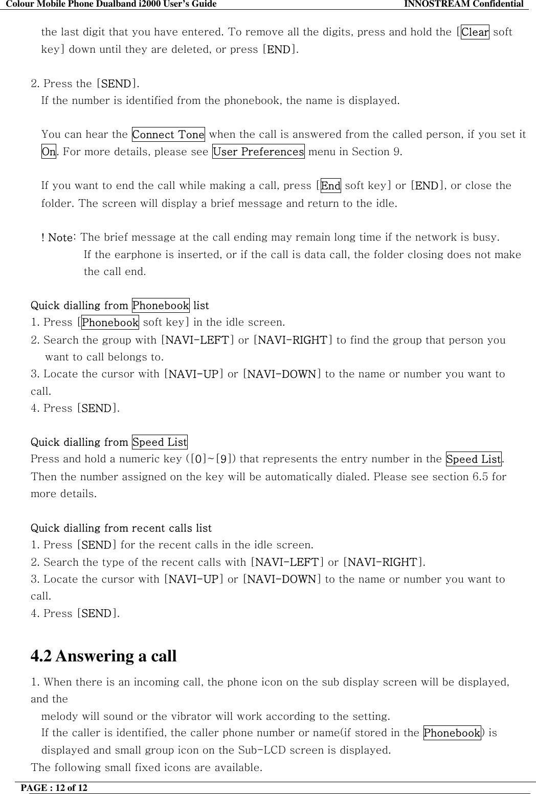 Colour Mobile Phone Dualband i2000 User&rsquo;s Guide  INNOSTREAM Confidential PAGE : 12 of 12    the last digit that you have entered. To remove all the digits, press and hold the [Clear soft  key] down until they are deleted, or press [END].  2. Press the [SEND].  If the number is identified from the phonebook, the name is displayed.  You can hear the Connect Tone when the call is answered from the called person, if you set it On. For more details, please see User Preferences menu in Section 9.  If you want to end the call while making a call, press [End soft key] or [END], or close the folder. The screen will display a brief message and return to the idle.  ! Note: The brief message at the call ending may remain long time if the network is busy. If the earphone is inserted, or if the call is data call, the folder closing does not make the call end.  Quick dialling from Phonebook list 1. Press [Phonebook soft key] in the idle screen. 2. Search the group with [NAVI-LEFT] or [NAVI-RIGHT] to find the group that person you  want to call belongs to. 3. Locate the cursor with [NAVI-UP] or [NAVI-DOWN] to the name or number you want to call. 4. Press [SEND].  Quick dialling from Speed List Press and hold a numeric key ([0]~[9]) that represents the entry number in the Speed List. Then the number assigned on the key will be automatically dialed. Please see section 6.5 for more details.  Quick dialling from recent calls list 1. Press [SEND] for the recent calls in the idle screen. 2. Search the type of the recent calls with [NAVI-LEFT] or [NAVI-RIGHT]. 3. Locate the cursor with [NAVI-UP] or [NAVI-DOWN] to the name or number you want to call. 4. Press [SEND].  4.2 Answering a call 1. When there is an incoming call, the phone icon on the sub display screen will be displayed, and the   melody will sound or the vibrator will work according to the setting.     If the caller is identified, the caller phone number or name(if stored in the Phonebook) is displayed and small group icon on the Sub-LCD screen is displayed. The following small fixed icons are available. 