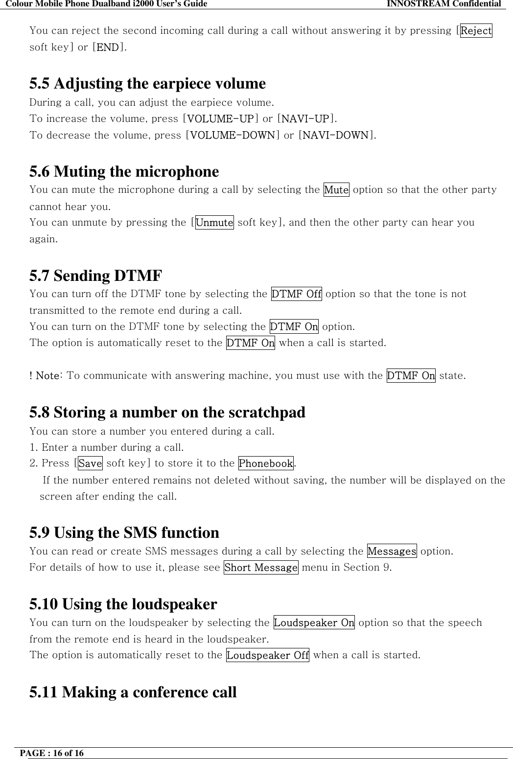 Colour Mobile Phone Dualband i2000 User&rsquo;s Guide  INNOSTREAM Confidential PAGE : 16 of 16    You can reject the second incoming call during a call without answering it by pressing [Reject soft key] or [END].  5.5 Adjusting the earpiece volume During a call, you can adjust the earpiece volume. To increase the volume, press [VOLUME-UP] or [NAVI-UP]. To decrease the volume, press [VOLUME-DOWN] or [NAVI-DOWN].  5.6 Muting the microphone You can mute the microphone during a call by selecting the Mute option so that the other party cannot hear you.  You can unmute by pressing the [Unmute soft key], and then the other party can hear you again.   5.7 Sending DTMF You can turn off the DTMF tone by selecting the DTMF Off option so that the tone is not transmitted to the remote end during a call. You can turn on the DTMF tone by selecting the DTMF On option. The option is automatically reset to the DTMF On when a call is started.  ! Note: To communicate with answering machine, you must use with the DTMF On state.  5.8 Storing a number on the scratchpad You can store a number you entered during a call.  1. Enter a number during a call. 2. Press [Save soft key] to store it to the Phonebook.     If the number entered remains not deleted without saving, the number will be displayed on the screen after ending the call.  5.9 Using the SMS function You can read or create SMS messages during a call by selecting the Messages option. For details of how to use it, please see Short Message menu in Section 9.  5.10 Using the loudspeaker You can turn on the loudspeaker by selecting the Loudspeaker On option so that the speech from the remote end is heard in the loudspeaker. The option is automatically reset to the Loudspeaker Off when a call is started.  5.11 Making a conference call 