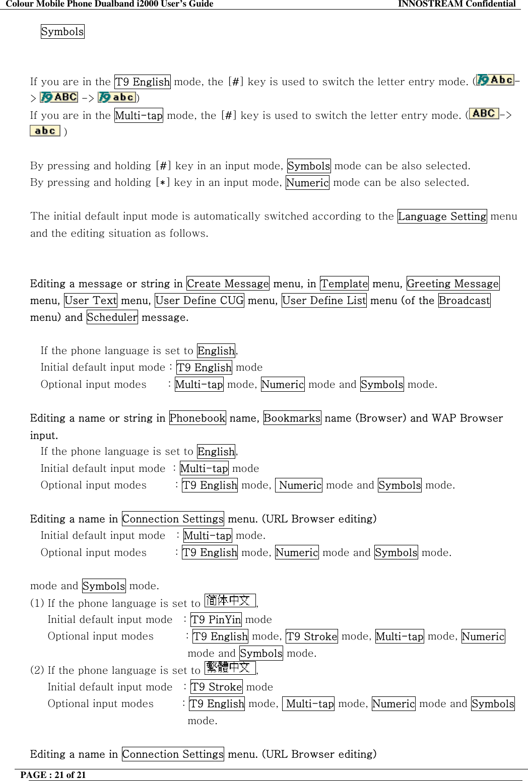 Colour Mobile Phone Dualband i2000 User&rsquo;s Guide  INNOSTREAM Confidential PAGE : 21 of 21    Symbols   If you are in the T9 English mode, the [#] key is used to switch the letter entry mode. ( ->   ->  )   If you are in the Multi-tap mode, the [#] key is used to switch the letter entry mode. ( ->  )   By pressing and holding [#] key in an input mode, Symbols mode can be also selected. By pressing and holding [*] key in an input mode, Numeric mode can be also selected.  The initial default input mode is automatically switched according to the Language Setting menu and the editing situation as follows.   Editing a message or string in Create Message menu, in Template menu, Greeting Message menu, User Text menu, User Define CUG menu, User Define List menu (of the Broadcast menu) and Scheduler message.  If the phone language is set to English, Initial default input mode : T9 English mode Optional input modes      : Multi-tap mode, Numeric mode and Symbols mode.  Editing a name or string in Phonebook name, Bookmarks name (Browser) and WAP Browser input. If the phone language is set to English,    Initial default input mode  : Multi-tap mode    Optional input modes        : T9 English mode,  Numeric mode and Symbols mode.  Editing a name in Connection Settings menu. (URL Browser editing) Initial default input mode   : Multi-tap mode.    Optional input modes        : T9 English mode, Numeric mode and Symbols mode.  mode and Symbols mode. (1) If the phone language is set to  ,       Initial default input mode   : T9 PinYin mode      Optional input modes         : T9 English mode, T9 Stroke mode, Multi-tap mode, Numeric mode and Symbols mode. (2) If the phone language is set to  ,       Initial default input mode   : T9 Stroke mode       Optional input modes        : T9 English mode,  Multi-tap mode, Numeric mode and Symbols mode.  Editing a name in Connection Settings menu. (URL Browser editing) 