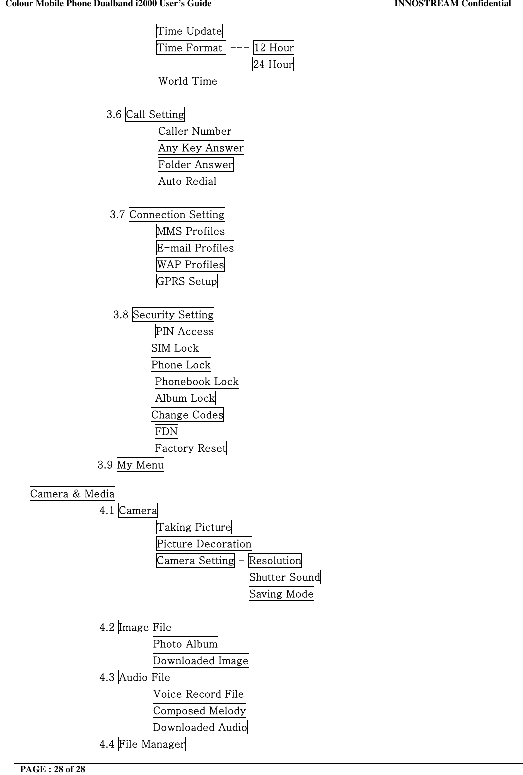 Colour Mobile Phone Dualband i2000 User&rsquo;s Guide  INNOSTREAM Confidential PAGE : 28 of 28                    Time Update                 Time Format  --- 12 Hour                                            24 Hour World Time                      3.6 Call Setting Caller Number Any Key Answer Folder Answer Auto Redial  3.7 Connection Setting                 MMS Profiles                 E-mail Profiles                 WAP Profiles                 GPRS Setup  3.8 Security Setting PIN Access                                   SIM Lock                                   Phone Lock Phonebook Lock Album Lock                                   Change Codes FDN Factory Reset                    3.9 My Menu  Camera &amp; Media 4.1 Camera                 Taking Picture                 Picture Decoration                 Camera Setting - Resolution                                           Shutter Sound                                           Saving Mode  4.2 Image File                Photo Album                Downloaded Image 4.3 Audio File                Voice Record File                Composed Melody                Downloaded Audio 4.4 File Manager 