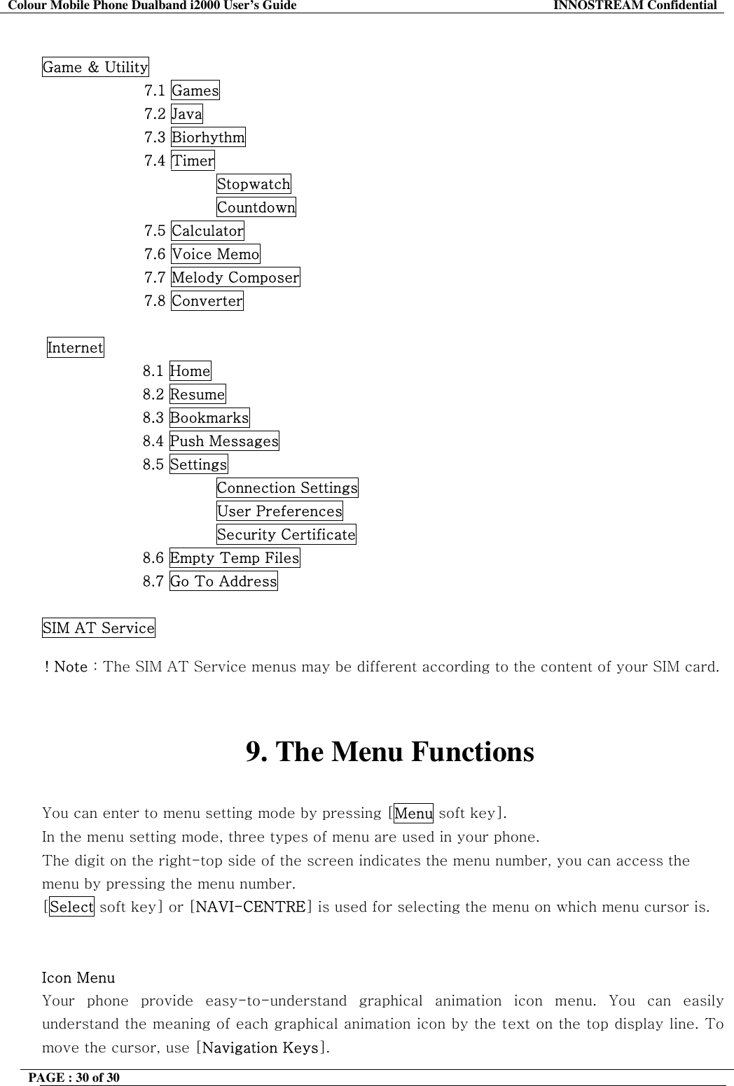 Colour Mobile Phone Dualband i2000 User&rsquo;s Guide  INNOSTREAM Confidential PAGE : 30 of 30     Game &amp; Utility 7.1 Games 7.2 Java 7.3 Biorhythm 7.4 Timer Stopwatch Countdown 7.5 Calculator 7.6 Voice Memo 7.7 Melody Composer 7.8 Converter   Internet 8.1 Home 8.2 Resume 8.3 Bookmarks 8.4 Push Messages 8.5 Settings Connection Settings                         User Preferences                         Security Certificate 8.6 Empty Temp Files 8.7 Go To Address  SIM AT Service  ! Note : The SIM AT Service menus may be different according to the content of your SIM card.   9. The Menu Functions  You can enter to menu setting mode by pressing [Menu soft key].  In the menu setting mode, three types of menu are used in your phone. The digit on the right-top side of the screen indicates the menu number, you can access the menu by pressing the menu number. [Select soft key] or [NAVI-CENTRE] is used for selecting the menu on which menu cursor is.   Icon Menu Your phone provide easy-to-understand graphical animation icon menu. You can easily understand the meaning of each graphical animation icon by the text on the top display line. To move the cursor, use [Navigation Keys]. 