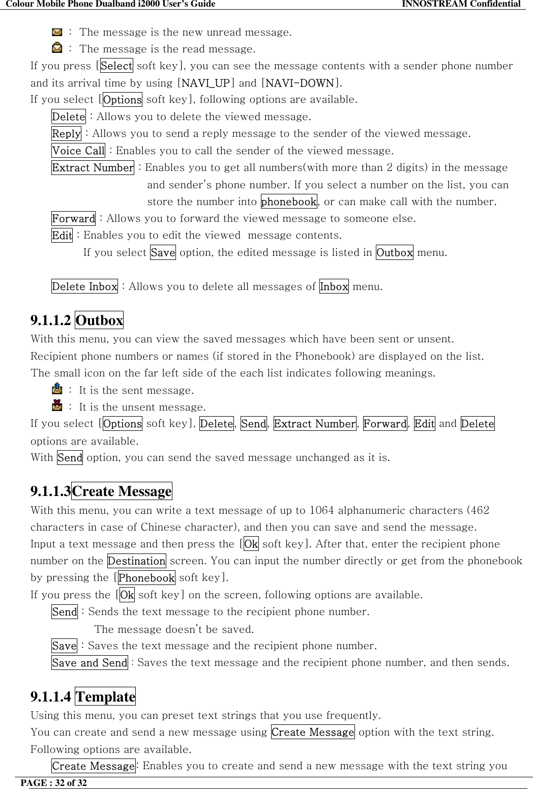Colour Mobile Phone Dualband i2000 User&rsquo;s Guide  INNOSTREAM Confidential PAGE : 32 of 32     :  The message is the new unread message.  :  The message is the read message. If you press [Select soft key], you can see the message contents with a sender phone number and its arrival time by using [NAVI_UP] and [NAVI-DOWN]. If you select [Options soft key], following options are available. Delete : Allows you to delete the viewed message. Reply : Allows you to send a reply message to the sender of the viewed message. Voice Call : Enables you to call the sender of the viewed message. Extract Number : Enables you to get all numbers(with more than 2 digits) in the message and sender&rsquo;s phone number. If you select a number on the list, you can store the number into phonebook, or can make call with the number. Forward : Allows you to forward the viewed message to someone else. Edit : Enables you to edit the viewed  message contents. If you select Save option, the edited message is listed in Outbox menu.  Delete Inbox : Allows you to delete all messages of Inbox menu.  9.1.1.2 Outbox  With this menu, you can view the saved messages which have been sent or unsent. Recipient phone numbers or names (if stored in the Phonebook) are displayed on the list. The small icon on the far left side of the each list indicates following meanings.  :  It is the sent message.   :  It is the unsent message. If you select [Options soft key], Delete, Send, Extract Number, Forward, Edit and Delete options are available. With Send option, you can send the saved message unchanged as it is.  9.1.1.3Create Message  With this menu, you can write a text message of up to 1064 alphanumeric characters (462 characters in case of Chinese character), and then you can save and send the message. Input a text message and then press the [Ok soft key]. After that, enter the recipient phone number on the Destination screen. You can input the number directly or get from the phonebook by pressing the [Phonebook soft key]. If you press the [Ok soft key] on the screen, following options are available.  Send : Sends the text message to the recipient phone number.  The message doesn&rsquo;t be saved. Save : Saves the text message and the recipient phone number. Save and Send : Saves the text message and the recipient phone number, and then sends.  9.1.1.4 Template  Using this menu, you can preset text strings that you use frequently.  You can create and send a new message using Create Message option with the text string. Following options are available. Create Message: Enables you to create and send a new message with the text string you 