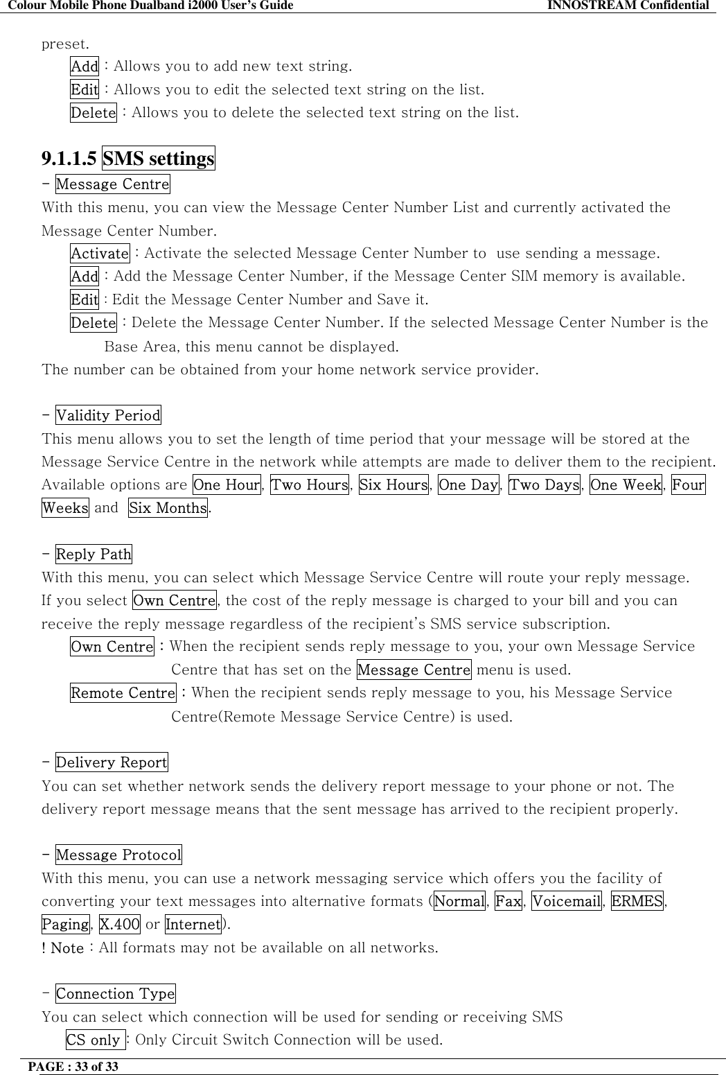 Colour Mobile Phone Dualband i2000 User&rsquo;s Guide  INNOSTREAM Confidential PAGE : 33 of 33    preset. Add : Allows you to add new text string. Edit : Allows you to edit the selected text string on the list. Delete : Allows you to delete the selected text string on the list.  9.1.1.5 SMS settings  - Message Centre  With this menu, you can view the Message Center Number List and currently activated the Message Center Number. Activate : Activate the selected Message Center Number to  use sending a message. Add : Add the Message Center Number, if the Message Center SIM memory is available. Edit : Edit the Message Center Number and Save it. Delete : Delete the Message Center Number. If the selected Message Center Number is the                                Base Area, this menu cannot be displayed. The number can be obtained from your home network service provider.  - Validity Period  This menu allows you to set the length of time period that your message will be stored at the Message Service Centre in the network while attempts are made to deliver them to the recipient. Available options are One Hour, Two Hours, Six Hours, One Day, Two Days, One Week, Four Weeks and  Six Months.  - Reply Path With this menu, you can select which Message Service Centre will route your reply message. If you select Own Centre, the cost of the reply message is charged to your bill and you can receive the reply message regardless of the recipient&rsquo;s SMS service subscription. Own Centre : When the recipient sends reply message to you, your own Message Service  Centre that has set on the Message Centre menu is used. Remote Centre : When the recipient sends reply message to you, his Message Service Centre(Remote Message Service Centre) is used.  - Delivery Report  You can set whether network sends the delivery report message to your phone or not. The delivery report message means that the sent message has arrived to the recipient properly.  - Message Protocol  With this menu, you can use a network messaging service which offers you the facility of converting your text messages into alternative formats (Normal, Fax, Voicemail, ERMES, Paging, X.400 or Internet). ! Note : All formats may not be available on all networks.  - Connection Type You can select which connection will be used for sending or receiving SMS  CS only : Only Circuit Switch Connection will be used. 