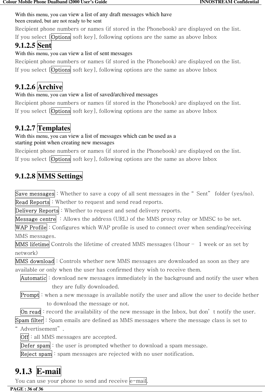 Colour Mobile Phone Dualband i2000 User&rsquo;s Guide  INNOSTREAM Confidential PAGE : 36 of 36    With this menu, you can view a list of any draft messages which have been created, but are not ready to be sent Recipient phone numbers or names (if stored in the Phonebook) are displayed on the list. If you select [Options soft key], following options are the same as above Inbox 9.1.2.5 Sent With this menu, you can view a list of sent messages Recipient phone numbers or names (if stored in the Phonebook) are displayed on the list. If you select [Options soft key], following options are the same as above Inbox  9.1.2.6 Archive With this menu, you can view a list of saved/archived messages Recipient phone numbers or names (if stored in the Phonebook) are displayed on the list. If you select [Options soft key], following options are the same as above Inbox  9.1.2.7 Templates With this menu, you can view a list of messages which can be used as a starting point when creating new messages Recipient phone numbers or names (if stored in the Phonebook) are displayed on the list. If you select [Options soft key], following options are the same as above Inbox  9.1.2.8 MMS Settings  Save messages : Whether to save a copy of all sent messages in the &ldquo; Sent&rdquo;  folder (yes/no). Read Reports : Whether to request and send read reports. Delivery Reports : Whether to request and send delivery reports. Message centre  : Allows the address (URL) of the MMS proxy relay or MMSC to be set. WAP Profile : Configures which WAP profile is used to connect over when sending/receiving MMS messages. MMS lifetime Controls the lifetime of created MMS messages (1hour &ndash;  1 week or as set by network) MMS download : Controls whether new MMS messages are downloaded as soon as they are available or only when the user has confirmed they wish to receive them. Automatic : download new messages immediately in the background and notify the user when they are fully downloaded. Prompt : when a new message is available notify the user and allow the user to decide hether to download the message or not. On read : record the availability of the new message in the Inbox, but don&rsquo; t notify the user. Spam filter : Spam emails are defined as MMS messages where the message class is set to &ldquo; Advertisement&rdquo; . Off : all MMS messages are accepted. Defer spam : the user is prompted whether to download a spam message. Reject spam : spam messages are rejected with no user notification.  9.1.3  E-mail  You can use your phone to send and receive e-mail. 