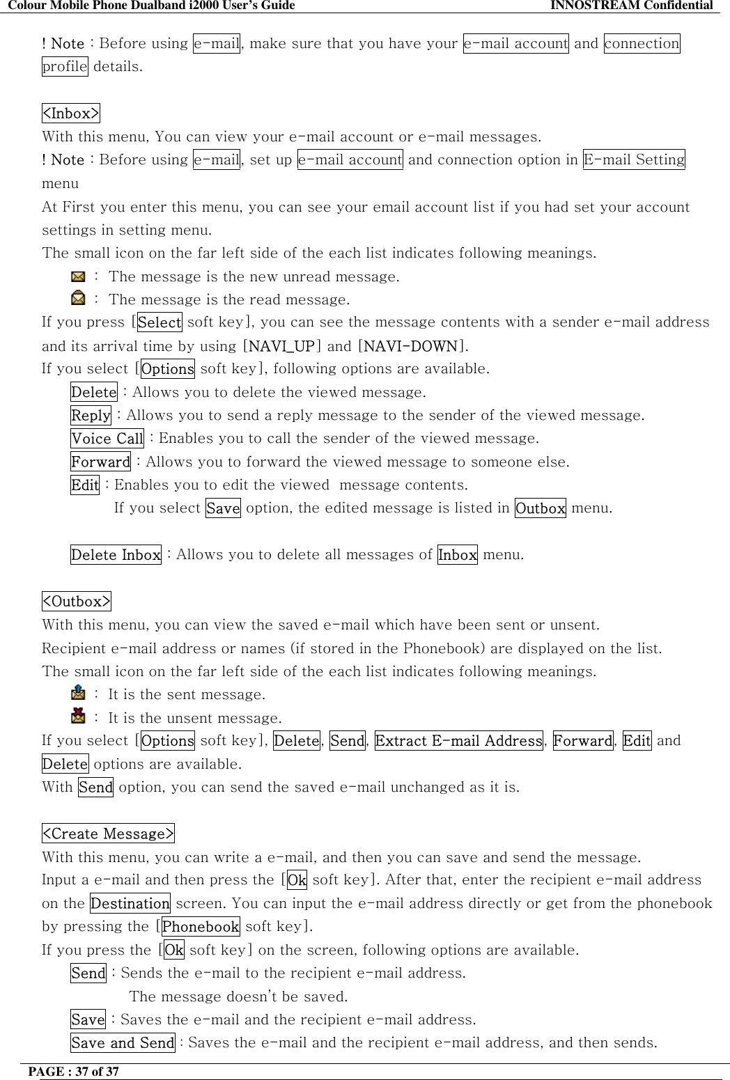 Colour Mobile Phone Dualband i2000 User&rsquo;s Guide  INNOSTREAM Confidential PAGE : 37 of 37    ! Note : Before using e-mail, make sure that you have your e-mail account and connection profile details.  <Inbox>   With this menu, You can view your e-mail account or e-mail messages. ! Note : Before using e-mail, set up e-mail account and connection option in E-mail Setting menu At First you enter this menu, you can see your email account list if you had set your account settings in setting menu. The small icon on the far left side of the each list indicates following meanings.  :  The message is the new unread message.  :  The message is the read message. If you press [Select soft key], you can see the message contents with a sender e-mail address and its arrival time by using [NAVI_UP] and [NAVI-DOWN]. If you select [Options soft key], following options are available. Delete : Allows you to delete the viewed message. Reply : Allows you to send a reply message to the sender of the viewed message. Voice Call : Enables you to call the sender of the viewed message. Forward : Allows you to forward the viewed message to someone else. Edit : Enables you to edit the viewed  message contents. If you select Save option, the edited message is listed in Outbox menu.  Delete Inbox : Allows you to delete all messages of Inbox menu.  <Outbox>   With this menu, you can view the saved e-mail which have been sent or unsent. Recipient e-mail address or names (if stored in the Phonebook) are displayed on the list. The small icon on the far left side of the each list indicates following meanings.  :  It is the sent message.   :  It is the unsent message. If you select [Options soft key], Delete, Send, Extract E-mail Address, Forward, Edit and Delete options are available. With Send option, you can send the saved e-mail unchanged as it is.  <Create Message>   With this menu, you can write a e-mail, and then you can save and send the message. Input a e-mail and then press the [Ok soft key]. After that, enter the recipient e-mail address on the Destination screen. You can input the e-mail address directly or get from the phonebook by pressing the [Phonebook soft key]. If you press the [Ok soft key] on the screen, following options are available.  Send : Sends the e-mail to the recipient e-mail address.  The message doesn&rsquo;t be saved. Save : Saves the e-mail and the recipient e-mail address.  Save and Send : Saves the e-mail and the recipient e-mail address, and then sends. 