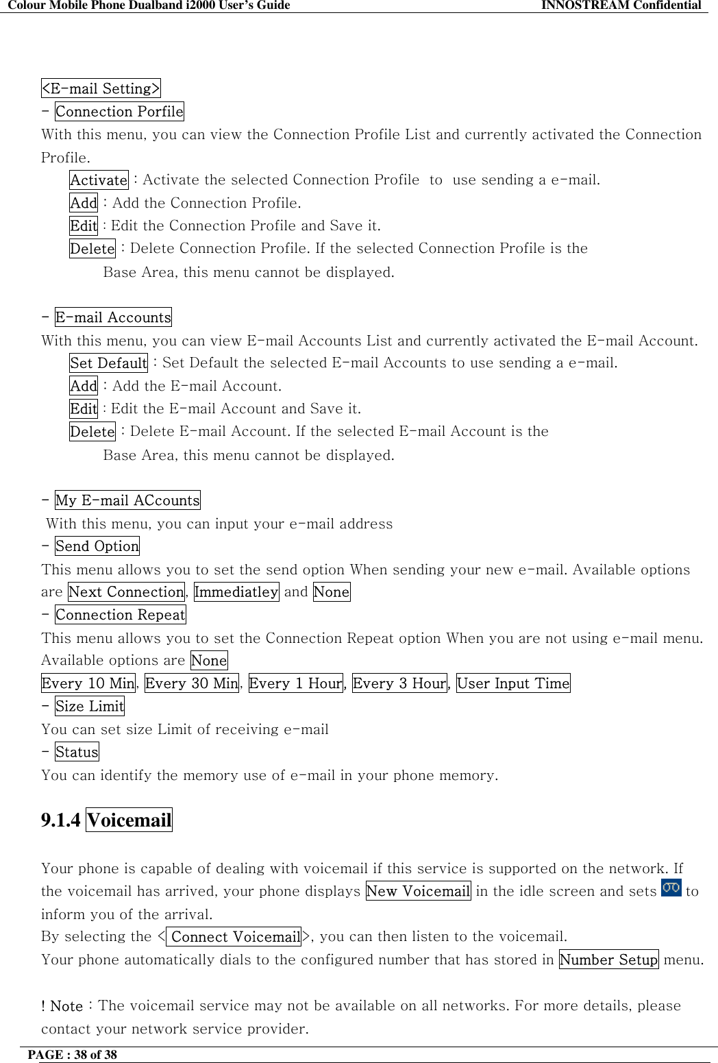 Colour Mobile Phone Dualband i2000 User&rsquo;s Guide  INNOSTREAM Confidential PAGE : 38 of 38      <E-mail Setting>   - Connection Porfile  With this menu, you can view the Connection Profile List and currently activated the Connection Profile. Activate : Activate the selected Connection Profile  to  use sending a e-mail. Add : Add the Connection Profile. Edit : Edit the Connection Profile and Save it. Delete : Delete Connection Profile. If the selected Connection Profile is the                                      Base Area, this menu cannot be displayed.  - E-mail Accounts  With this menu, you can view E-mail Accounts List and currently activated the E-mail Account. Set Default : Set Default the selected E-mail Accounts to use sending a e-mail. Add : Add the E-mail Account. Edit : Edit the E-mail Account and Save it. Delete : Delete E-mail Account. If the selected E-mail Account is the                                      Base Area, this menu cannot be displayed.  - My E-mail ACcounts   With this menu, you can input your e-mail address - Send Option  This menu allows you to set the send option When sending your new e-mail. Available options are Next Connection, Immediatley and None - Connection Repeat  This menu allows you to set the Connection Repeat option When you are not using e-mail menu. Available options are None Every 10 Min, Every 30 Min, Every 1 Hour, Every 3 Hour, User Input Time - Size Limit  You can set size Limit of receiving e-mail  - Status You can identify the memory use of e-mail in your phone memory.  9.1.4 Voicemail   Your phone is capable of dealing with voicemail if this service is supported on the network. If the voicemail has arrived, your phone displays New Voicemail in the idle screen and sets   to inform you of the arrival. By selecting the < Connect Voicemail>, you can then listen to the voicemail. Your phone automatically dials to the configured number that has stored in Number Setup menu.  ! Note : The voicemail service may not be available on all networks. For more details, please contact your network service provider.  