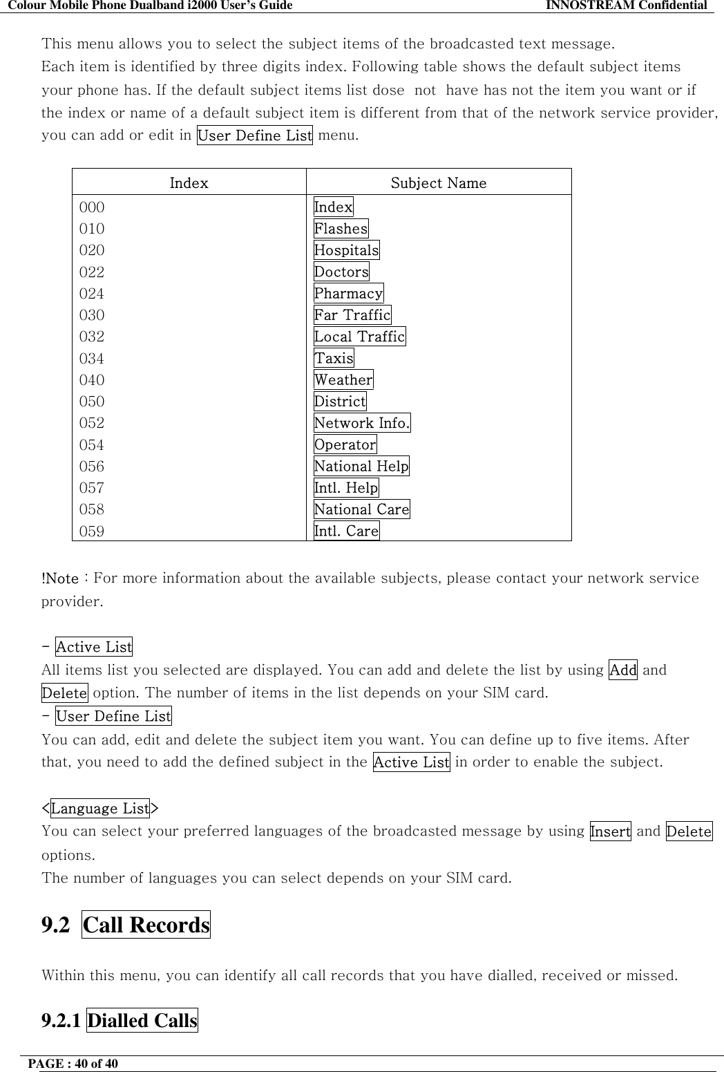 Colour Mobile Phone Dualband i2000 User&rsquo;s Guide  INNOSTREAM Confidential PAGE : 40 of 40    This menu allows you to select the subject items of the broadcasted text message. Each item is identified by three digits index. Following table shows the default subject items your phone has. If the default subject items list dose  not  have has not the item you want or if the index or name of a default subject item is different from that of the network service provider, you can add or edit in User Define List menu.  Index Subject Name 000 010 020 022 024 030 032 034 040 050 052 054 056 057 058 059 Index Flashes Hospitals Doctors Pharmacy Far Traffic Local Traffic Taxis Weather District Network Info. Operator National Help Intl. Help National Care Intl. Care  !Note : For more information about the available subjects, please contact your network service provider.  - Active List All items list you selected are displayed. You can add and delete the list by using Add and Delete option. The number of items in the list depends on your SIM card. - User Define List  You can add, edit and delete the subject item you want. You can define up to five items. After that, you need to add the defined subject in the Active List in order to enable the subject.  <Language List> You can select your preferred languages of the broadcasted message by using Insert and Delete options. The number of languages you can select depends on your SIM card.  9.2  Call Records    Within this menu, you can identify all call records that you have dialled, received or missed.  9.2.1 Dialled Calls   