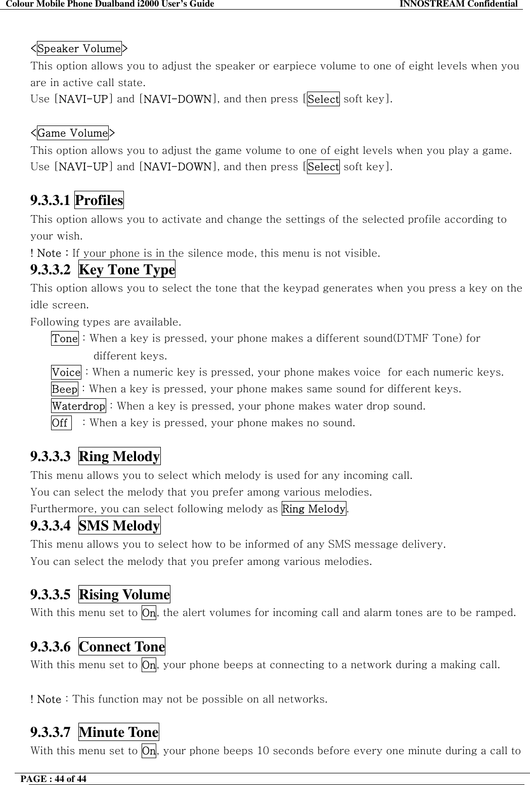 Colour Mobile Phone Dualband i2000 User&rsquo;s Guide  INNOSTREAM Confidential PAGE : 44 of 44     <Speaker Volume> This option allows you to adjust the speaker or earpiece volume to one of eight levels when you are in active call state.  Use [NAVI-UP] and [NAVI-DOWN], and then press [Select soft key].  <Game Volume> This option allows you to adjust the game volume to one of eight levels when you play a game.  Use [NAVI-UP] and [NAVI-DOWN], and then press [Select soft key].  9.3.3.1 Profiles   This option allows you to activate and change the settings of the selected profile according to your wish. ! Note : If your phone is in the silence mode, this menu is not visible. 9.3.3.2  Key Tone Type  This option allows you to select the tone that the keypad generates when you press a key on the idle screen.   Following types are available. Tone : When a key is pressed, your phone makes a different sound(DTMF Tone) for different keys. Voice : When a numeric key is pressed, your phone makes voice  for each numeric keys. Beep : When a key is pressed, your phone makes same sound for different keys. Waterdrop : When a key is pressed, your phone makes water drop sound. Off    : When a key is pressed, your phone makes no sound.  9.3.3.3  Ring Melody   This menu allows you to select which melody is used for any incoming call. You can select the melody that you prefer among various melodies. Furthermore, you can select following melody as Ring Melody. 9.3.3.4  SMS Melody   This menu allows you to select how to be informed of any SMS message delivery. You can select the melody that you prefer among various melodies.  9.3.3.5  Rising Volume   With this menu set to On, the alert volumes for incoming call and alarm tones are to be ramped.  9.3.3.6  Connect Tone   With this menu set to On, your phone beeps at connecting to a network during a making call.  ! Note : This function may not be possible on all networks.  9.3.3.7  Minute Tone   With this menu set to On, your phone beeps 10 seconds before every one minute during a call to 
