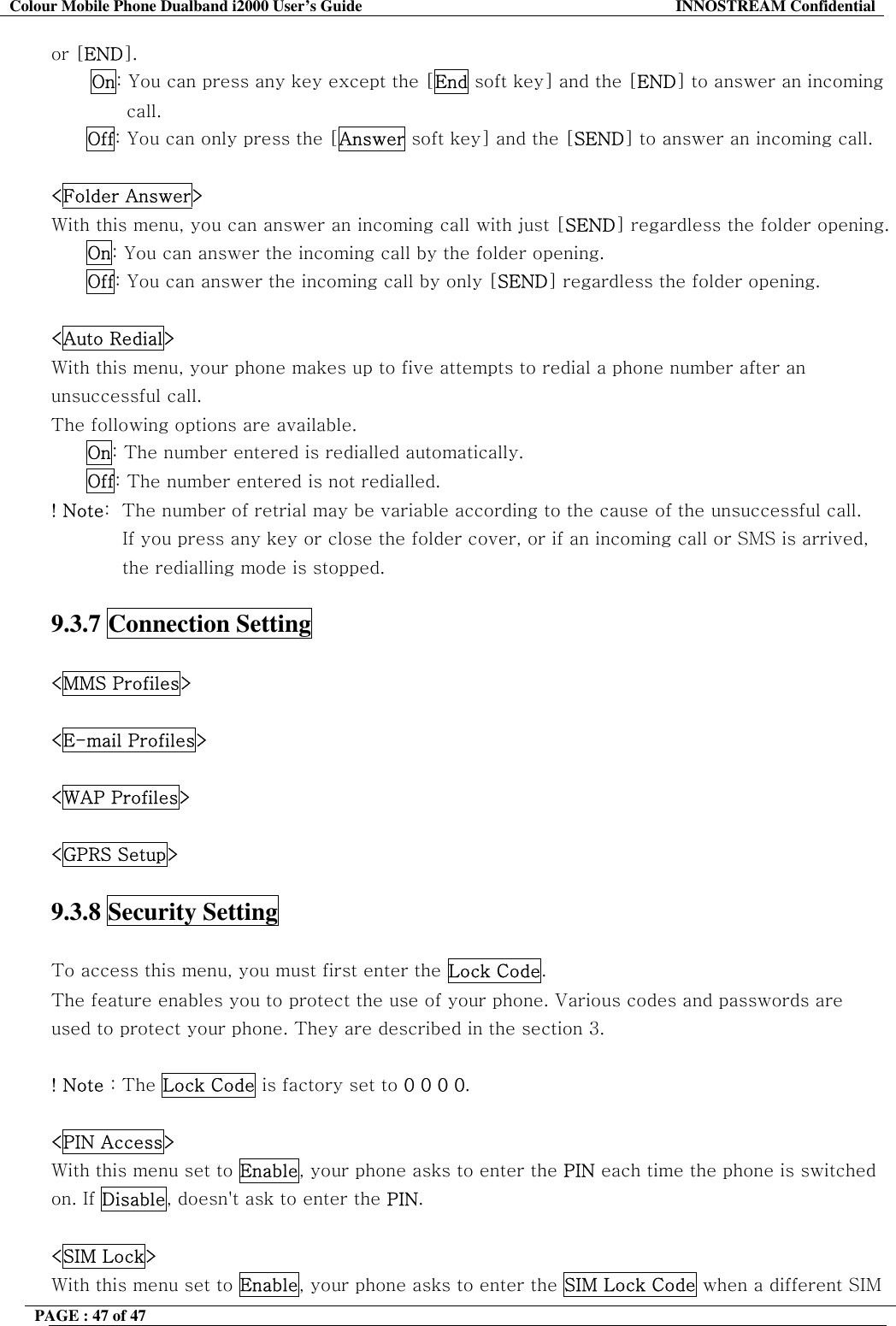 Colour Mobile Phone Dualband i2000 User&rsquo;s Guide  INNOSTREAM Confidential PAGE : 47 of 47    or [END]. On: You can press any key except the [End soft key] and the [END] to answer an incoming call. Off: You can only press the [Answer soft key] and the [SEND] to answer an incoming call.  <Folder Answer> With this menu, you can answer an incoming call with just [SEND] regardless the folder opening.  On: You can answer the incoming call by the folder opening. Off: You can answer the incoming call by only [SEND] regardless the folder opening.  <Auto Redial> With this menu, your phone makes up to five attempts to redial a phone number after an unsuccessful call. The following options are available. On: The number entered is redialled automatically. Off: The number entered is not redialled.             ! Note:  The number of retrial may be variable according to the cause of the unsuccessful call. If you press any key or close the folder cover, or if an incoming call or SMS is arrived, the redialling mode is stopped.  9.3.7 Connection Setting  <MMS Profiles>  <E-mail Profiles>  <WAP Profiles>  <GPRS Setup>  9.3.8 Security Setting    To access this menu, you must first enter the Lock Code.  The feature enables you to protect the use of your phone. Various codes and passwords are used to protect your phone. They are described in the section 3.  ! Note : The Lock Code is factory set to 0 0 0 0.  <PIN Access> With this menu set to Enable, your phone asks to enter the PIN each time the phone is switched on. If Disable, doesn't ask to enter the PIN.  <SIM Lock> With this menu set to Enable, your phone asks to enter the SIM Lock Code when a different SIM 