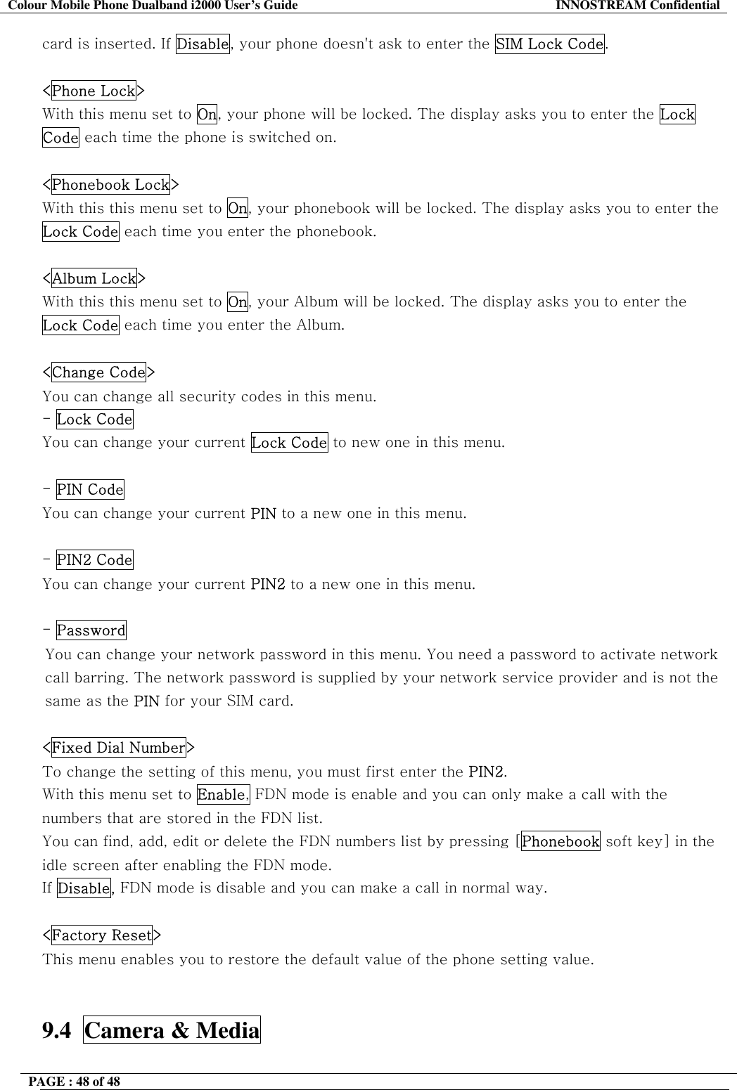 Colour Mobile Phone Dualband i2000 User&rsquo;s Guide  INNOSTREAM Confidential PAGE : 48 of 48    card is inserted. If Disable, your phone doesn't ask to enter the SIM Lock Code.   <Phone Lock> With this menu set to On, your phone will be locked. The display asks you to enter the Lock Code each time the phone is switched on.   <Phonebook Lock> With this this menu set to On, your phonebook will be locked. The display asks you to enter the Lock Code each time you enter the phonebook.   <Album Lock> With this this menu set to On, your Album will be locked. The display asks you to enter the Lock Code each time you enter the Album.  <Change Code> You can change all security codes in this menu. - Lock Code You can change your current Lock Code to new one in this menu.  - PIN Code You can change your current PIN to a new one in this menu.  - PIN2 Code You can change your current PIN2 to a new one in this menu.  - Password  You can change your network password in this menu. You need a password to activate network call barring. The network password is supplied by your network service provider and is not the same as the PIN for your SIM card.   <Fixed Dial Number> To change the setting of this menu, you must first enter the PIN2. With this menu set to Enable, FDN mode is enable and you can only make a call with the numbers that are stored in the FDN list.  You can find, add, edit or delete the FDN numbers list by pressing [Phonebook soft key] in the idle screen after enabling the FDN mode. If Disable, FDN mode is disable and you can make a call in normal way.  <Factory Reset> This menu enables you to restore the default value of the phone setting value.   9.4  Camera &amp; Media  