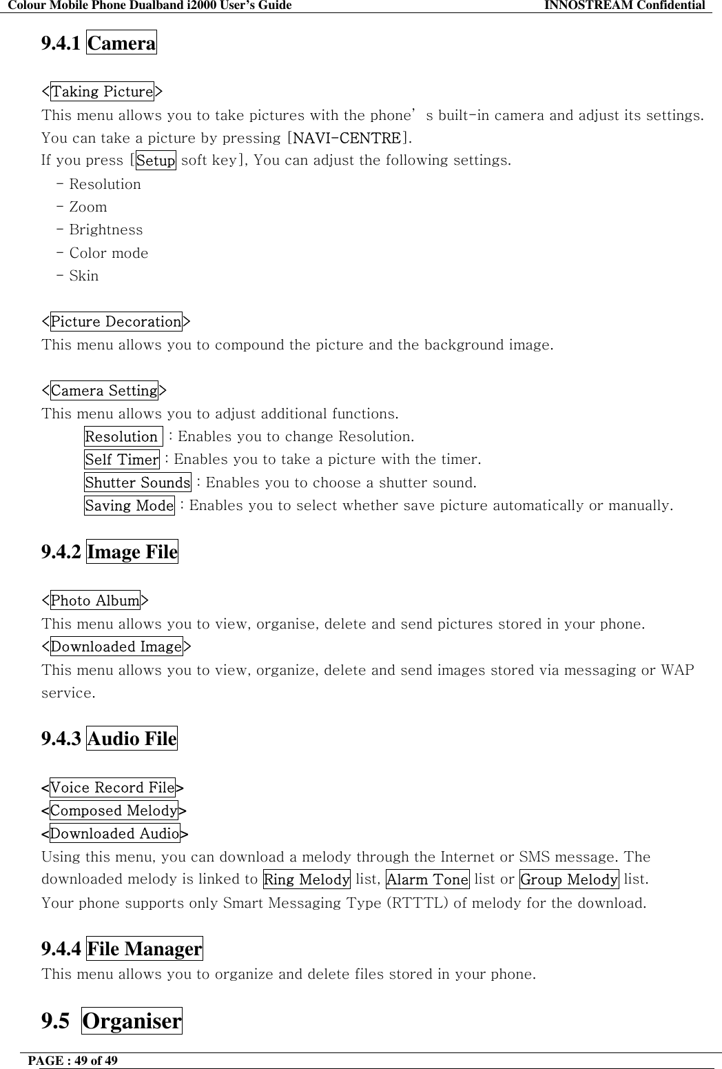 Colour Mobile Phone Dualband i2000 User&rsquo;s Guide  INNOSTREAM Confidential PAGE : 49 of 49    9.4.1 Camera  <Taking Picture> This menu allows you to take pictures with the phone&rsquo; s built-in camera and adjust its settings. You can take a picture by pressing [NAVI-CENTRE]. If you press [Setup soft key], You can adjust the following settings. - Resolution - Zoom - Brightness    - Color mode - Skin  <Picture Decoration> This menu allows you to compound the picture and the background image.  <Camera Setting> This menu allows you to adjust additional functions. Resolution  : Enables you to change Resolution. Self Timer : Enables you to take a picture with the timer. Shutter Sounds : Enables you to choose a shutter sound. Saving Mode : Enables you to select whether save picture automatically or manually.  9.4.2 Image File  <Photo Album> This menu allows you to view, organise, delete and send pictures stored in your phone. <Downloaded Image> This menu allows you to view, organize, delete and send images stored via messaging or WAP service.  9.4.3 Audio File  <Voice Record File> <Composed Melody> <Downloaded Audio> Using this menu, you can download a melody through the Internet or SMS message. The downloaded melody is linked to Ring Melody list, Alarm Tone list or Group Melody list.  Your phone supports only Smart Messaging Type (RTTTL) of melody for the download.  9.4.4 File Manager This menu allows you to organize and delete files stored in your phone.  9.5  Organiser 