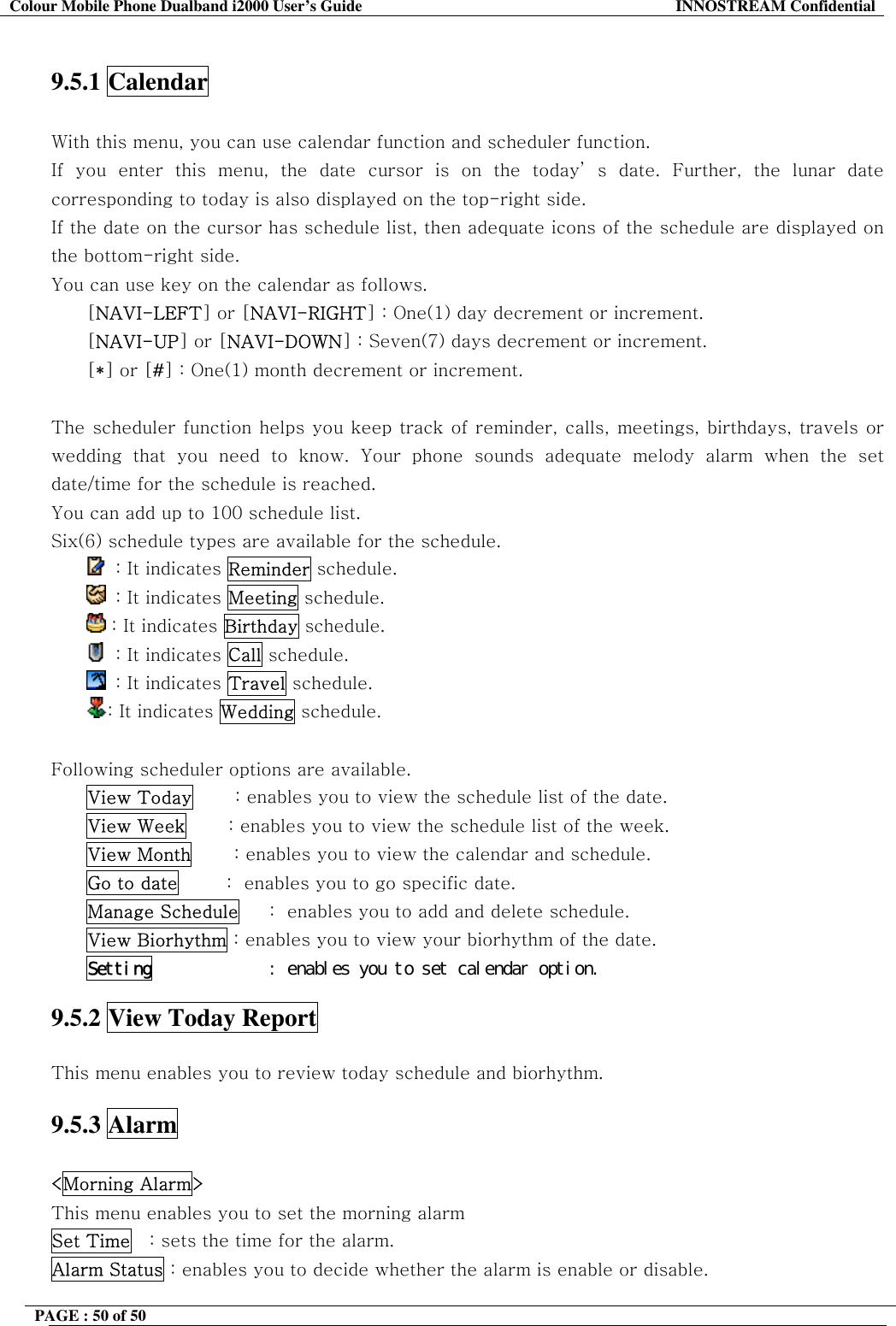 Colour Mobile Phone Dualband i2000 User&rsquo;s Guide  INNOSTREAM Confidential PAGE : 50 of 50     9.5.1 Calendar    With this menu, you can use calendar function and scheduler function. If you enter this menu, the date cursor is on the today&rsquo; s date. Further, the lunar date corresponding to today is also displayed on the top-right side. If the date on the cursor has schedule list, then adequate icons of the schedule are displayed on the bottom-right side. You can use key on the calendar as follows. [NAVI-LEFT] or [NAVI-RIGHT] : One(1) day decrement or increment. [NAVI-UP] or [NAVI-DOWN] : Seven(7) days decrement or increment. [*] or [#] : One(1) month decrement or increment.  The scheduler function helps you keep track of reminder, calls, meetings, birthdays, travels or wedding that you need to know. Your phone sounds adequate melody alarm when the set date/time for the schedule is reached. You can add up to 100 schedule list. Six(6) schedule types are available for the schedule.    : It indicates Reminder schedule.   : It indicates Meeting schedule.  : It indicates Birthday schedule.   : It indicates Call schedule.   : It indicates Travel schedule. : It indicates Wedding schedule.  Following scheduler options are available. View Today       : enables you to view the schedule list of the date. View Week       : enables you to view the schedule list of the week. View Month       : enables you to view the calendar and schedule. Go to date        :  enables you to go specific date.  Manage Schedule     :  enables you to add and delete schedule. View Biorhythm : enables you to view your biorhythm of the date. Setting󰚟 󰚟󰚟󰚟󰚟󰚟󰚟󰚟󰚟󰚟󰚟:󰚟enables󰚟you󰚟to󰚟set󰚟calendar󰚟option.󰚟 9.5.2 View Today Report    This menu enables you to review today schedule and biorhythm.  9.5.3 Alarm  <Morning Alarm> This menu enables you to set the morning alarm  Set Time   : sets the time for the alarm. Alarm Status : enables you to decide whether the alarm is enable or disable. 
