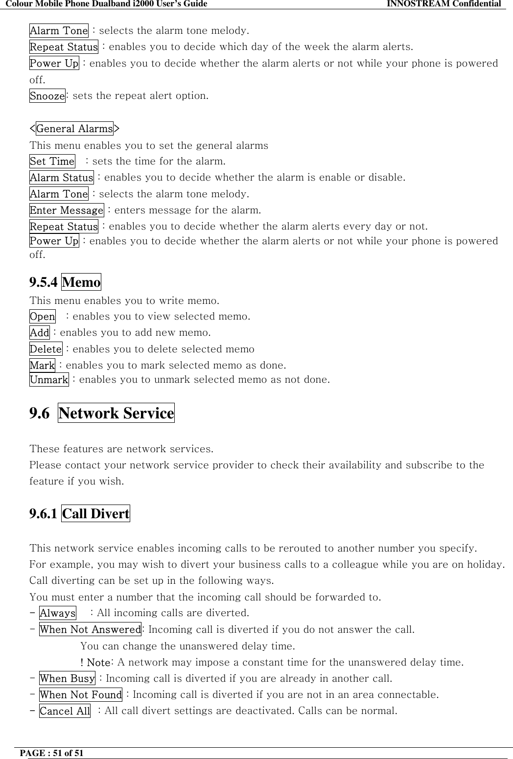 Colour Mobile Phone Dualband i2000 User&rsquo;s Guide  INNOSTREAM Confidential PAGE : 51 of 51    Alarm Tone : selects the alarm tone melody. Repeat Status : enables you to decide which day of the week the alarm alerts. Power Up : enables you to decide whether the alarm alerts or not while your phone is powered off. Snooze: sets the repeat alert option.  <General Alarms> This menu enables you to set the general alarms  Set Time   : sets the time for the alarm. Alarm Status : enables you to decide whether the alarm is enable or disable. Alarm Tone : selects the alarm tone melody. Enter Message : enters message for the alarm. Repeat Status : enables you to decide whether the alarm alerts every day or not. Power Up : enables you to decide whether the alarm alerts or not while your phone is powered off.  9.5.4 Memo This menu enables you to write memo. Open   : enables you to view selected memo. Add : enables you to add new memo. Delete : enables you to delete selected memo Mark : enables you to mark selected memo as done. Unmark : enables you to unmark selected memo as not done.  9.6  Network Service    These features are network services. Please contact your network service provider to check their availability and subscribe to the feature if you wish.  9.6.1 Call Divert    This network service enables incoming calls to be rerouted to another number you specify. For example, you may wish to divert your business calls to a colleague while you are on holiday. Call diverting can be set up in the following ways. You must enter a number that the incoming call should be forwarded to. - Always    : All incoming calls are diverted. - When Not Answered: Incoming call is diverted if you do not answer the call.  You can change the unanswered delay time. ! Note: A network may impose a constant time for the unanswered delay time. - When Busy : Incoming call is diverted if you are already in another call. - When Not Found : Incoming call is diverted if you are not in an area connectable. - Cancel All  : All call divert settings are deactivated. Calls can be normal.  
