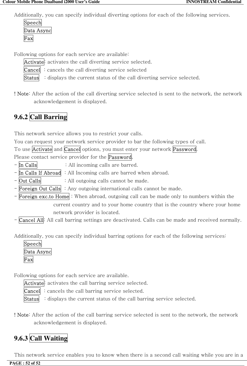 Colour Mobile Phone Dualband i2000 User&rsquo;s Guide  INNOSTREAM Confidential PAGE : 52 of 52    Additionally, you can specify individual diverting options for each of the following services.  Speech  Data Async  Fax  Following options for each service are available: Activate: activates the call diverting service selected. Cancel  : cancels the call diverting service selected Status   : displays the current status of the call diverting service selected.    ! Note: After the action of the call diverting service selected is sent to the network, the network acknowledgement is displayed.  9.6.2 Call Barring    This network service allows you to restrict your calls. You can request your network service provider to bar the following types of call. To use Activate and Cancel options, you must enter your network Password. Please contact service provider for the Password. - In Calls                 : All incoming calls are barred. - In Calls If Abroad  : All Incoming calls are barred when abroad.                              - Out Calls              : All outgoing calls cannot be made. - Foreign Out Calls  : Any outgoing international calls cannot be made. - Foreign exc.to Home : When abroad, outgoing call can be made only to numbers within the  current country and to your home country that is the country where your home network provider is located. - Cancel All: All call barring settings are deactivated. Calls can be made and received normally.  Additionally, you can specify individual barring options for each of the following services: Speech Data Async Fax  Following options for each service are available. Activate: activates the call barring service selected. Cancel  : cancels the call barring service selected. Status   : displays the current status of the call barring service selected.  ! Note: After the action of the call barring service selected is sent to the network, the network acknowledgement is displayed.  9.6.3 Call Waiting    This network service enables you to know when there is a second call waiting while you are in a 