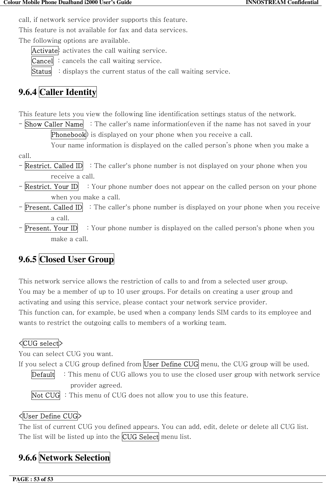 Colour Mobile Phone Dualband i2000 User&rsquo;s Guide  INNOSTREAM Confidential PAGE : 53 of 53    call, if network service provider supports this feature. This feature is not available for fax and data services. The following options are available. Activate: activates the call waiting service. Cancel  : cancels the call waiting service. Status   : displays the current status of the call waiting service.  9.6.4 Caller Identity    This feature lets you view the following line identification settings status of the network. - Show Caller Name   : The caller's name information(even if the name has not saved in your Phonebook) is displayed on your phone when you receive a call.  Your name information is displayed on the called person&rsquo;s phone when you make a call. - Restrict. Called ID   : The caller's phone number is not displayed on your phone when you receive a call. - Restrict. Your ID    : Your phone number does not appear on the called person on your phone when you make a call. - Present. Called ID   : The caller's phone number is displayed on your phone when you receive a call. - Present. Your ID    : Your phone number is displayed on the called person's phone when you make a call.  9.6.5 Closed User Group    This network service allows the restriction of calls to and from a selected user group. You may be a member of up to 10 user groups. For details on creating a user group and activating and using this service, please contact your network service provider. This function can, for example, be used when a company lends SIM cards to its employee and wants to restrict the outgoing calls to members of a working team.  <CUG select> You can select CUG you want.  If you select a CUG group defined from User Define CUG menu, the CUG group will be used. Default    : This menu of CUG allows you to use the closed user group with network service provider agreed. Not CUG  : This menu of CUG does not allow you to use this feature.  <User Define CUG> The list of current CUG you defined appears. You can add, edit, delete or delete all CUG list. The list will be listed up into the CUG Select menu list.  9.6.6 Network Selection    