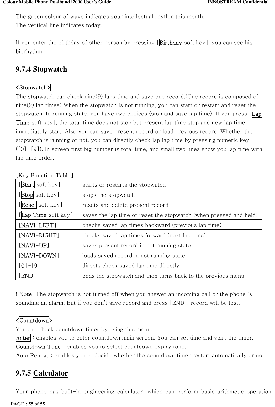 Colour Mobile Phone Dualband i2000 User&rsquo;s Guide  INNOSTREAM Confidential PAGE : 55 of 55    The green colour of wave indicates your intellectual rhythm this month. The vertical line indicates today.  If you enter the birthday of other person by pressing [Birthday soft key], you can see his biorhythm.  9.7.4 Stopwatch  <Stopwatch>   The stopwatch can check nine(9) laps time and save one record.(One record is composed of nine(9) lap times) When the stopwatch is not running, you can start or restart and reset the stopwatch. In running state, you have two choices (stop and save lap time). If you press [Lap Time soft key], the total time does not stop but present lap time stop and new lap time immediately start. Also you can save present record or load previous record. Whether the stopwatch is running or not, you can directly check lap lap time by pressing numeric key ([0]~[9]). In screen first big number is total time, and small two lines show you lap time with lap time order.  [Key Function Table] [Start soft key]  starts or restarts the stopwatch [Stop soft key]  stops the stopwatch [Reset soft key]  resets and delete present record [Lap Time soft key]  saves the lap time or reset the stopwatch (when pressed and held)[NAVI-LEFT]  checks saved lap times backward (previous lap time) [NAVI-RIGHT]  checks saved lap times forward (next lap time) [NAVI-UP]  saves present record in not running state [NAVI-DOWN]  loads saved record in not running state [0]~[9]  directs check saved lap time directly [END]  ends the stopwatch and then turns back to the previous menu  ! Note: The stopwatch is not turned off when you answer an incoming call or the phone is sounding an alarm. But if you don&rsquo;t save record and press [END], record will be lost.  <Countdown>   You can check countdown timer by using this menu.  Enter : enables you to enter countdown main screen. You can set time and start the timer. Countdown Tone : enables you to select countdown expiry tone. Auto Repeat : enables you to decide whether the countdown timer restart automatically or not.  9.7.5 Calculator   Your phone has built-in engineering calculator, which can perform basic arithmetic operation 