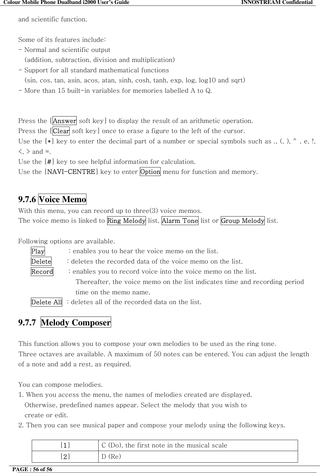 Colour Mobile Phone Dualband i2000 User&rsquo;s Guide  INNOSTREAM Confidential PAGE : 56 of 56    and scientific function.   Some of its features include: - Normal and scientific output     (addition, subtraction, division and multiplication) - Support for all standard mathematical functions  (sin, cos, tan, asin, acos, atan, sinh, cosh, tanh, exp, log, log10 and sqrt) - More than 15 built-in variables for memories labelled A to Q.   Press the [Answer soft key] to display the result of an arithmetic operation. Press the [Clear soft key] once to erase a figure to the left of the cursor. Use the [*] key to enter the decimal part of a number or special symbols such as ., (, ), ^, e, !, <, > and =. Use the [#] key to see helpful information for calculation. Use the [NAVI-CENTRE] key to enter Option menu for function and memory.   9.7.6 Voice Memo   With this menu, you can record up to three(3) voice memos.  The voice memo is linked to Ring Melody list, Alarm Tone list or Group Melody list.  Following options are available. Play           : enables you to hear the voice memo on the list. Delete       : deletes the recorded data of the voice memo on the list. Record       : enables you to record voice into the voice memo on the list.  Thereafter, the voice memo on the list indicates time and recording period  time on the memo name. Delete All  : deletes all of the recorded data on the list.  9.7.7  Melody Composer    This function allows you to compose your own melodies to be used as the ring tone. Three octaves are available. A maximum of 50 notes can be entered. You can adjust the length of a note and add a rest, as required.  You can compose melodies. 1. When you access the menu, the names of melodies created are displayed.          Otherwise, predefined names appear. Select the melody that you wish to create or edit. 2. Then you can see musical paper and compose your melody using the following keys.  [1]  C (Do), the first note in the musical scale [2] D (Re) 