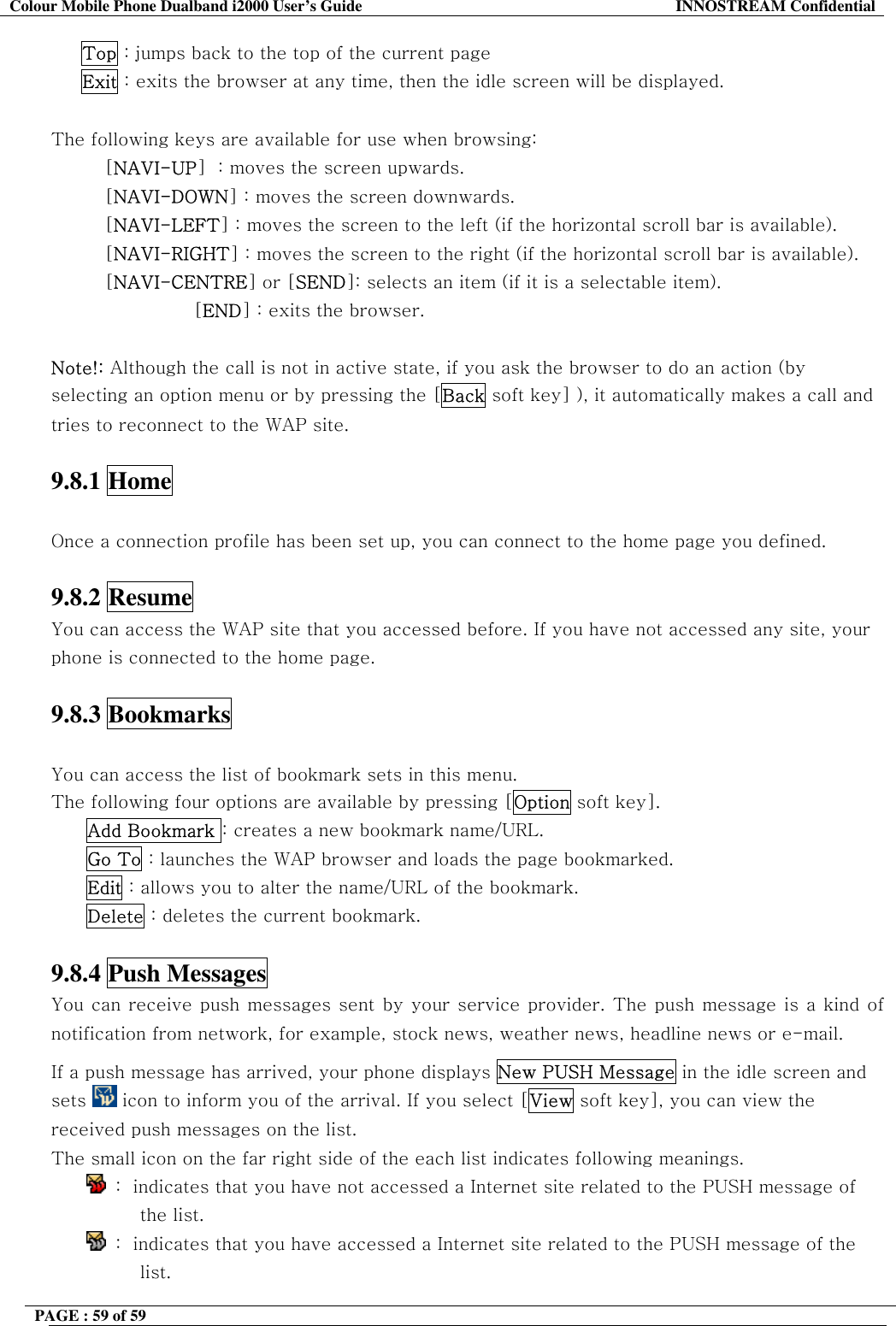 Colour Mobile Phone Dualband i2000 User&rsquo;s Guide  INNOSTREAM Confidential PAGE : 59 of 59         Top : jumps back to the top of the current page      Exit : exits the browser at any time, then the idle screen will be displayed.  The following keys are available for use when browsing: [NAVI-UP]  : moves the screen upwards. [NAVI-DOWN] : moves the screen downwards. [NAVI-LEFT] : moves the screen to the left (if the horizontal scroll bar is available). [NAVI-RIGHT] : moves the screen to the right (if the horizontal scroll bar is available). [NAVI-CENTRE] or [SEND]: selects an item (if it is a selectable item). [END] : exits the browser.   Note!: Although the call is not in active state, if you ask the browser to do an action (by selecting an option menu or by pressing the [Back soft key] ), it automatically makes a call and tries to reconnect to the WAP site.  9.8.1 Home    Once a connection profile has been set up, you can connect to the home page you defined.   9.8.2 Resume   You can access the WAP site that you accessed before. If you have not accessed any site, your phone is connected to the home page.  9.8.3 Bookmarks    You can access the list of bookmark sets in this menu.  The following four options are available by pressing [Option soft key]. Add Bookmark : creates a new bookmark name/URL. Go To : launches the WAP browser and loads the page bookmarked. Edit : allows you to alter the name/URL of the bookmark. Delete : deletes the current bookmark.  9.8.4 Push Messages   You can receive push messages sent by your service provider. The push message is a kind of notification from network, for example, stock news, weather news, headline news or e-mail. If a push message has arrived, your phone displays New PUSH Message in the idle screen and sets   icon to inform you of the arrival. If you select [View soft key], you can view the received push messages on the list. The small icon on the far right side of the each list indicates following meanings.  :  indicates that you have not accessed a Internet site related to the PUSH message of the list.  :  indicates that you have accessed a Internet site related to the PUSH message of the list. 