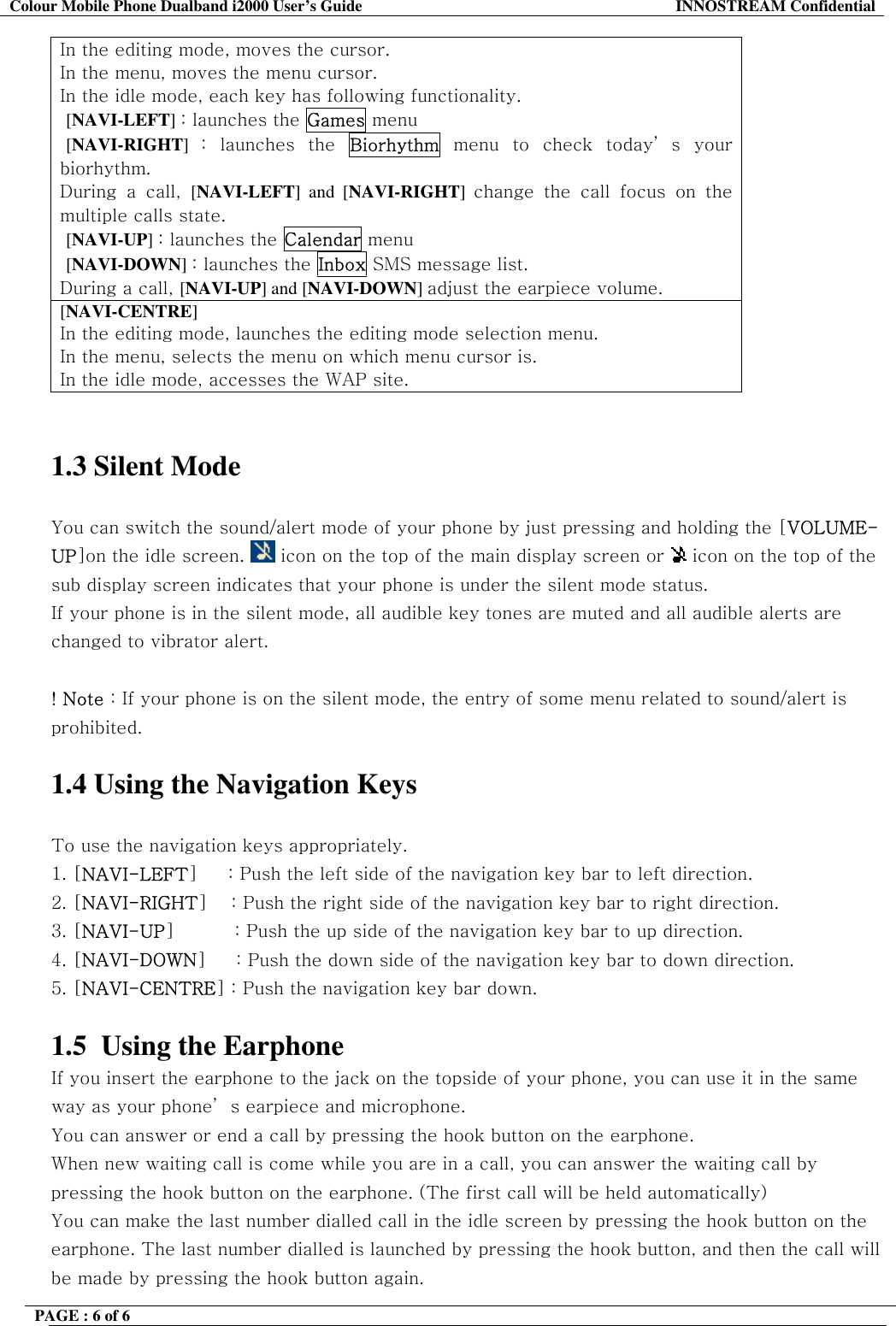 Colour Mobile Phone Dualband i2000 User&rsquo;s Guide  INNOSTREAM Confidential PAGE : 6 of 6    In the editing mode, moves the cursor. In the menu, moves the menu cursor. In the idle mode, each key has following functionality.  [NAVI-LEFT] : launches the Games menu  [NAVI-RIGHT]  : launches the Biorhythm menu to check today&rsquo; s your biorhythm. During a call, [NAVI-LEFT] and [NAVI-RIGHT]  change the call focus on the multiple calls state.  [NAVI-UP] : launches the Calendar menu  [NAVI-DOWN] : launches the Inbox SMS message list. During a call, [NAVI-UP] and [NAVI-DOWN] adjust the earpiece volume. [NAVI-CENTRE] In the editing mode, launches the editing mode selection menu. In the menu, selects the menu on which menu cursor is. In the idle mode, accesses the WAP site.   1.3 Silent Mode   You can switch the sound/alert mode of your phone by just pressing and holding the [VOLUME-UP]on the idle screen.   icon on the top of the main display screen or   icon on the top of the sub display screen indicates that your phone is under the silent mode status.  If your phone is in the silent mode, all audible key tones are muted and all audible alerts are changed to vibrator alert.  ! Note : If your phone is on the silent mode, the entry of some menu related to sound/alert is prohibited.  1.4 Using the Navigation Keys  To use the navigation keys appropriately. 1. [NAVI-LEFT]     : Push the left side of the navigation key bar to left direction.  2. [NAVI-RIGHT]    : Push the right side of the navigation key bar to right direction. 3. [NAVI-UP]          : Push the up side of the navigation key bar to up direction. 4. [NAVI-DOWN]     : Push the down side of the navigation key bar to down direction. 5. [NAVI-CENTRE] : Push the navigation key bar down.  1.5  Using the Earphone If you insert the earphone to the jack on the topside of your phone, you can use it in the same way as your phone&rsquo; s earpiece and microphone. You can answer or end a call by pressing the hook button on the earphone. When new waiting call is come while you are in a call, you can answer the waiting call by pressing the hook button on the earphone. (The first call will be held automatically) You can make the last number dialled call in the idle screen by pressing the hook button on the earphone. The last number dialled is launched by pressing the hook button, and then the call will be made by pressing the hook button again.  