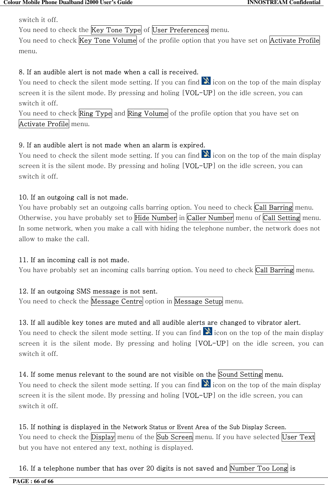 Colour Mobile Phone Dualband i2000 User&rsquo;s Guide  INNOSTREAM Confidential PAGE : 66 of 66    switch it off. You need to check the Key Tone Type of User Preferences menu. You need to check Key Tone Volume of the profile option that you have set on Activate Profile menu.  8. If an audible alert is not made when a call is received. You need to check the silent mode setting. If you can find   icon on the top of the main display screen it is the silent mode. By pressing and holing [VOL-UP] on the idle screen, you can switch it off. You need to check Ring Type and Ring Volume of the profile option that you have set on Activate Profile menu.  9. If an audible alert is not made when an alarm is expired. You need to check the silent mode setting. If you can find   icon on the top of the main display screen it is the silent mode. By pressing and holing [VOL-UP] on the idle screen, you can switch it off.  10. If an outgoing call is not made. You have probably set an outgoing calls barring option. You need to check Call Barring menu. Otherwise, you have probably set to Hide Number in Caller Number menu of Call Setting menu. In some network, when you make a call with hiding the telephone number, the network does not allow to make the call.  11. If an incoming call is not made. You have probably set an incoming calls barring option. You need to check Call Barring menu.  12. If an outgoing SMS message is not sent. You need to check the Message Centre option in Message Setup menu.  13. If all audible key tones are muted and all audible alerts are changed to vibrator alert. You need to check the silent mode setting. If you can find   icon on the top of the main display screen it is the silent mode. By pressing and holing [VOL-UP] on the idle screen, you can switch it off.  14. If some menus relevant to the sound are not visible on the Sound Setting menu. You need to check the silent mode setting. If you can find   icon on the top of the main display screen it is the silent mode. By pressing and holing [VOL-UP] on the idle screen, you can switch it off.  15. If nothing is displayed in the Network Status or Event Area of the Sub Display Screen. You need to check the Display menu of the Sub Screen menu. If you have selected User Text but you have not entered any text, nothing is displayed.  16. If a telephone number that has over 20 digits is not saved and Number Too Long is 