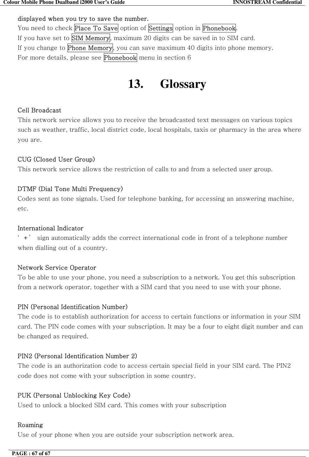 Colour Mobile Phone Dualband i2000 User&rsquo;s Guide  INNOSTREAM Confidential PAGE : 67 of 67    displayed when you try to save the number. You need to check Place To Save option of Settings option in Phonebook.  If you have set to SIM Memory, maximum 20 digits can be saved in to SIM card. If you change to Phone Memory, you can save maximum 40 digits into phone memory. For more details, please see Phonebook menu in section 6  13. Glossary  Cell Broadcast This network service allows you to receive the broadcasted text messages on various topics such as weather, traffic, local district code, local hospitals, taxis or pharmacy in the area where you are.  CUG (Closed User Group) This network service allows the restriction of calls to and from a selected user group.  DTMF (Dial Tone Multi Frequency) Codes sent as tone signals. Used for telephone banking, for accessing an answering machine, etc.  International Indicator &lsquo;+&rsquo;  sign automatically adds the correct international code in front of a telephone number when dialling out of a country.   Network Service Operator To be able to use your phone, you need a subscription to a network. You get this subscription from a network operator, together with a SIM card that you need to use with your phone.  PIN (Personal Identification Number) The code is to establish authorization for access to certain functions or information in your SIM card. The PIN code comes with your subscription. It may be a four to eight digit number and can be changed as required.  PIN2 (Personal Identification Number 2) The code is an authorization code to access certain special field in your SIM card. The PIN2 code does not come with your subscription in some country.  PUK (Personal Unblocking Key Code) Used to unlock a blocked SIM card. This comes with your subscription  Roaming Use of your phone when you are outside your subscription network area.  
