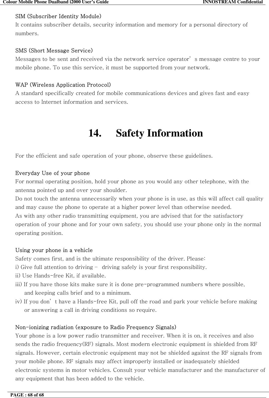 Colour Mobile Phone Dualband i2000 User&rsquo;s Guide  INNOSTREAM Confidential PAGE : 68 of 68    SIM (Subscriber Identity Module) It contains subscriber details, security information and memory for a personal directory of numbers.   SMS (Short Message Service) Messages to be sent and received via the network service operator&rsquo; s message centre to your mobile phone. To use this service, it must be supported from your network.  WAP (Wireless Application Protocol) A standard specifically created for mobile communications devices and gives fast and easy access to Internet information and services.   14. Safety Information  For the efficient and safe operation of your phone, observe these guidelines.  Everyday Use of your phone For normal operating position, hold your phone as you would any other telephone, with the antenna pointed up and over your shoulder.  Do not touch the antenna unnecessarily when your phone is in use, as this will affect call quality and may cause the phone to operate at a higher power level than otherwise needed. As with any other radio transmitting equipment, you are advised that for the satisfactory operation of your phone and for your own safety, you should use your phone only in the normal operating position.  Using your phone in a vehicle Safety comes first, and is the ultimate responsibility of the driver. Please: i) Give full attention to driving &ndash;  driving safely is your first responsibility. ii) Use Hands-free Kit, if available. iii) If you have those kits make sure it is done pre-programmed numbers where possible,       and keeping calls brief and to a minimum. iv) If you don&rsquo; t have a Hands-free Kit, pull off the road and park your vehicle before making      or answering a call in driving conditions so require.  Non-ionizing radiation (exposure to Radio Frequency Signals) Your phone is a low power radio transmitter and receiver. When it is on, it receives and also sends the radio frequency(RF) signals. Most modern electronic equipment is shielded from RF signals. However, certain electronic equipment may not be shielded against the RF signals from your mobile phone. RF signals may affect improperly installed or inadequately shielded electronic systems in motor vehicles. Consult your vehicle manufacturer and the manufacturer of any equipment that has been added to the vehicle.   