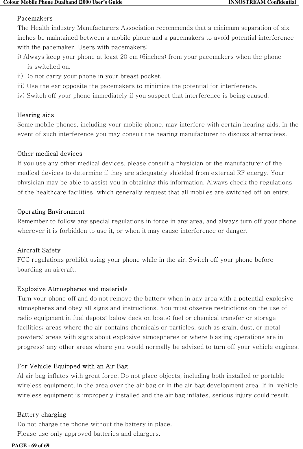 Colour Mobile Phone Dualband i2000 User&rsquo;s Guide  INNOSTREAM Confidential PAGE : 69 of 69    Pacemakers The Health industry Manufacturers Association recommends that a minimum separation of six inches be maintained between a mobile phone and a pacemakers to avoid potential interference with the pacemaker. Users with pacemakers: i) Always keep your phone at least 20 cm (6inches) from your pacemakers when the phone      is switched on. ii) Do not carry your phone in your breast pocket. iii) Use the ear opposite the pacemakers to minimize the potential for interference. iv) Switch off your phone immediately if you suspect that interference is being caused.  Hearing aids  Some mobile phones, including your mobile phone, may interfere with certain hearing aids. In the event of such interference you may consult the hearing manufacturer to discuss alternatives.  Other medical devices If you use any other medical devices, please consult a physician or the manufacturer of the medical devices to determine if they are adequately shielded from external RF energy. Your physician may be able to assist you in obtaining this information. Always check the regulations of the healthcare facilities, which generally request that all mobiles are switched off on entry.  Operating Environment Remember to follow any special regulations in force in any area, and always turn off your phone wherever it is forbidden to use it, or when it may cause interference or danger.  Aircraft Safety FCC regulations prohibit using your phone while in the air. Switch off your phone before boarding an aircraft.  Explosive Atmospheres and materials Turn your phone off and do not remove the battery when in any area with a potential explosive atmospheres and obey all signs and instructions. You must observe restrictions on the use of radio equipment in fuel depots; below deck on boats; fuel or chemical transfer or storage facilities; areas where the air contains chemicals or particles, such as grain, dust, or metal powders; areas with signs about explosive atmospheres or where blasting operations are in progress; any other areas where you would normally be advised to turn off your vehicle engines.  For Vehicle Equipped with an Air Bag Al air bag inflates with great force. Do not place objects, including both installed or portable wireless equipment, in the area over the air bag or in the air bag development area. If in-vehicle wireless equipment is improperly installed and the air bag inflates, serious injury could result.  Battery charging Do not charge the phone without the battery in place. Please use only approved batteries and chargers. 