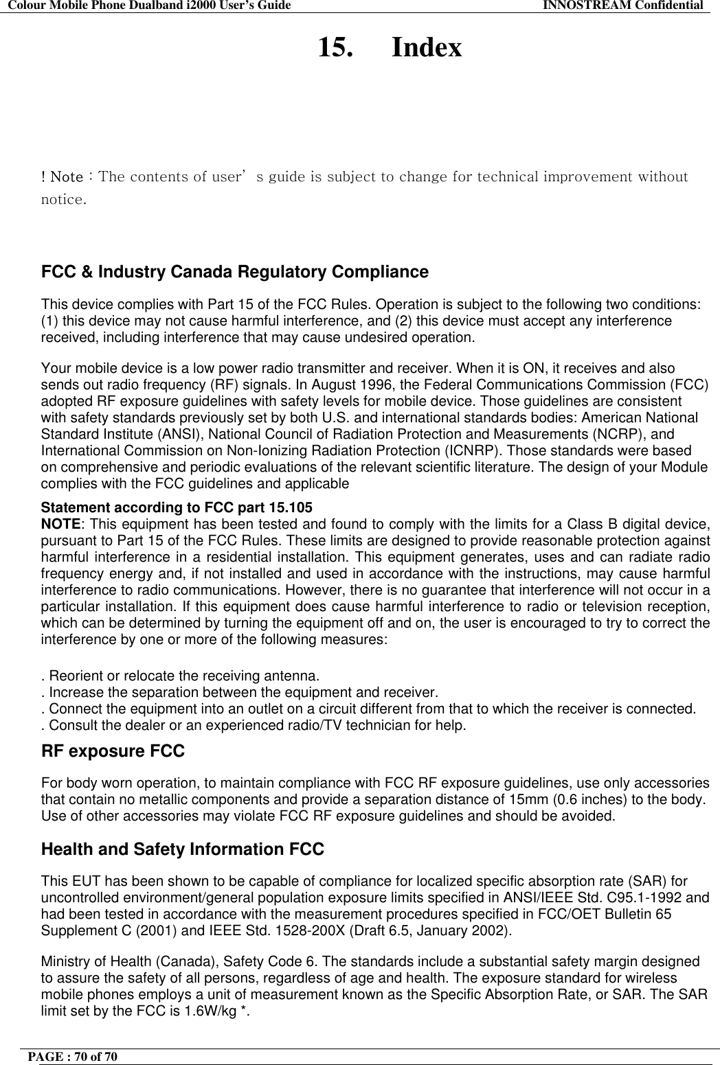Colour Mobile Phone Dualband i2000 User&rsquo;s Guide  INNOSTREAM Confidential PAGE : 70 of 70    15. Index     ! Note : The contents of user&rsquo; s guide is subject to change for technical improvement without notice. 󰚟 FCC &amp; Industry Canada Regulatory Compliance  This device complies with Part 15 of the FCC Rules. Operation is subject to the following two conditions: (1) this device may not cause harmful interference, and (2) this device must accept any interference received, including interference that may cause undesired operation.  Your mobile device is a low power radio transmitter and receiver. When it is ON, it receives and also sends out radio frequency (RF) signals. In August 1996, the Federal Communications Commission (FCC) adopted RF exposure guidelines with safety levels for mobile device. Those guidelines are consistent with safety standards previously set by both U.S. and international standards bodies: American National Standard Institute (ANSI), National Council of Radiation Protection and Measurements (NCRP), and International Commission on Non-Ionizing Radiation Protection (ICNRP). Those standards were based on comprehensive and periodic evaluations of the relevant scientific literature. The design of your Module complies with the FCC guidelines and applicable  Statement according to FCC part 15.105 NOTE: This equipment has been tested and found to comply with the limits for a Class B digital device, pursuant to Part 15 of the FCC Rules. These limits are designed to provide reasonable protection against harmful interference in a residential installation. This equipment generates, uses and can radiate radio frequency energy and, if not installed and used in accordance with the instructions, may cause harmful interference to radio communications. However, there is no guarantee that interference will not occur in a particular installation. If this equipment does cause harmful interference to radio or television reception, which can be determined by turning the equipment off and on, the user is encouraged to try to correct the interference by one or more of the following measures:  . Reorient or relocate the receiving antenna. . Increase the separation between the equipment and receiver. . Connect the equipment into an outlet on a circuit different from that to which the receiver is connected. . Consult the dealer or an experienced radio/TV technician for help. RF exposure FCC For body worn operation, to maintain compliance with FCC RF exposure guidelines, use only accessories that contain no metallic components and provide a separation distance of 15mm (0.6 inches) to the body. Use of other accessories may violate FCC RF exposure guidelines and should be avoided. Health and Safety Information FCC This EUT has been shown to be capable of compliance for localized specific absorption rate (SAR) for uncontrolled environment/general population exposure limits specified in ANSI/IEEE Std. C95.1-1992 and had been tested in accordance with the measurement procedures specified in FCC/OET Bulletin 65 Supplement C (2001) and IEEE Std. 1528-200X (Draft 6.5, January 2002). Ministry of Health (Canada), Safety Code 6. The standards include a substantial safety margin designed to assure the safety of all persons, regardless of age and health. The exposure standard for wireless mobile phones employs a unit of measurement known as the Specific Absorption Rate, or SAR. The SAR limit set by the FCC is 1.6W/kg *. 