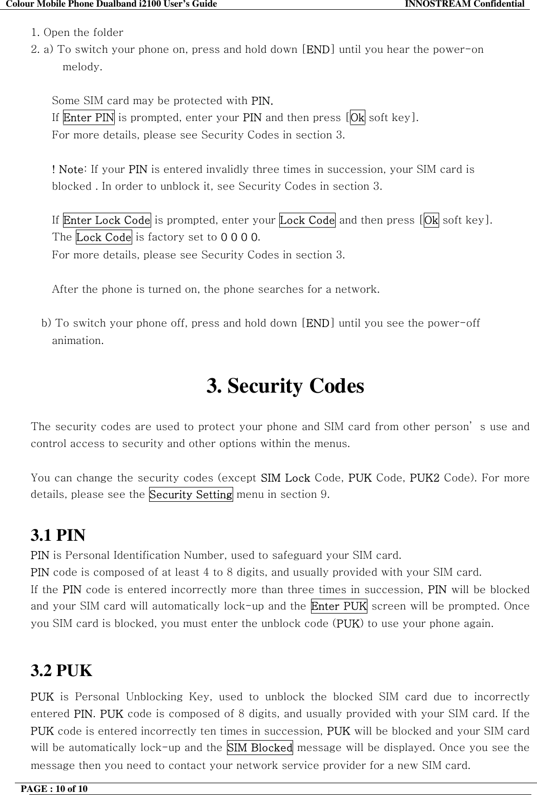 Colour Mobile Phone Dualband i2100 User&rsquo;s Guide  INNOSTREAM Confidential PAGE : 10 of 10    1. Open the folder 2. a) To switch your phone on, press and hold down [END] until you hear the power-on  melody.  Some SIM card may be protected with PIN. If Enter PIN is prompted, enter your PIN and then press [Ok soft key]. For more details, please see Security Codes in section 3.  ! Note: If your PIN is entered invalidly three times in succession, your SIM card is  blocked . In order to unblock it, see Security Codes in section 3.  If Enter Lock Code is prompted, enter your Lock Code and then press [Ok soft key]. The Lock Code is factory set to 0 0 0 0. For more details, please see Security Codes in section 3.  After the phone is turned on, the phone searches for a network.  b) To switch your phone off, press and hold down [END] until you see the power-off animation.  3. Security Codes  The security codes are used to protect your phone and SIM card from other person&rsquo; s use and control access to security and other options within the menus.  You can change the security codes (except SIM Lock Code, PUK Code, PUK2 Code). For more details, please see the Security Setting menu in section 9.  3.1 PIN PIN is Personal Identification Number, used to safeguard your SIM card. PIN code is composed of at least 4 to 8 digits, and usually provided with your SIM card. If the PIN code is entered incorrectly more than three times in succession, PIN will be blocked and your SIM card will automatically lock-up and the Enter PUK screen will be prompted. Once you SIM card is blocked, you must enter the unblock code (PUK) to use your phone again.  3.2 PUK PUK is Personal Unblocking Key, used to unblock the blocked SIM card due to incorrectly entered PIN. PUK code is composed of 8 digits, and usually provided with your SIM card. If the PUK code is entered incorrectly ten times in succession, PUK will be blocked and your SIM card will be automatically lock-up and the SIM Blocked message will be displayed. Once you see the message then you need to contact your network service provider for a new SIM card. 