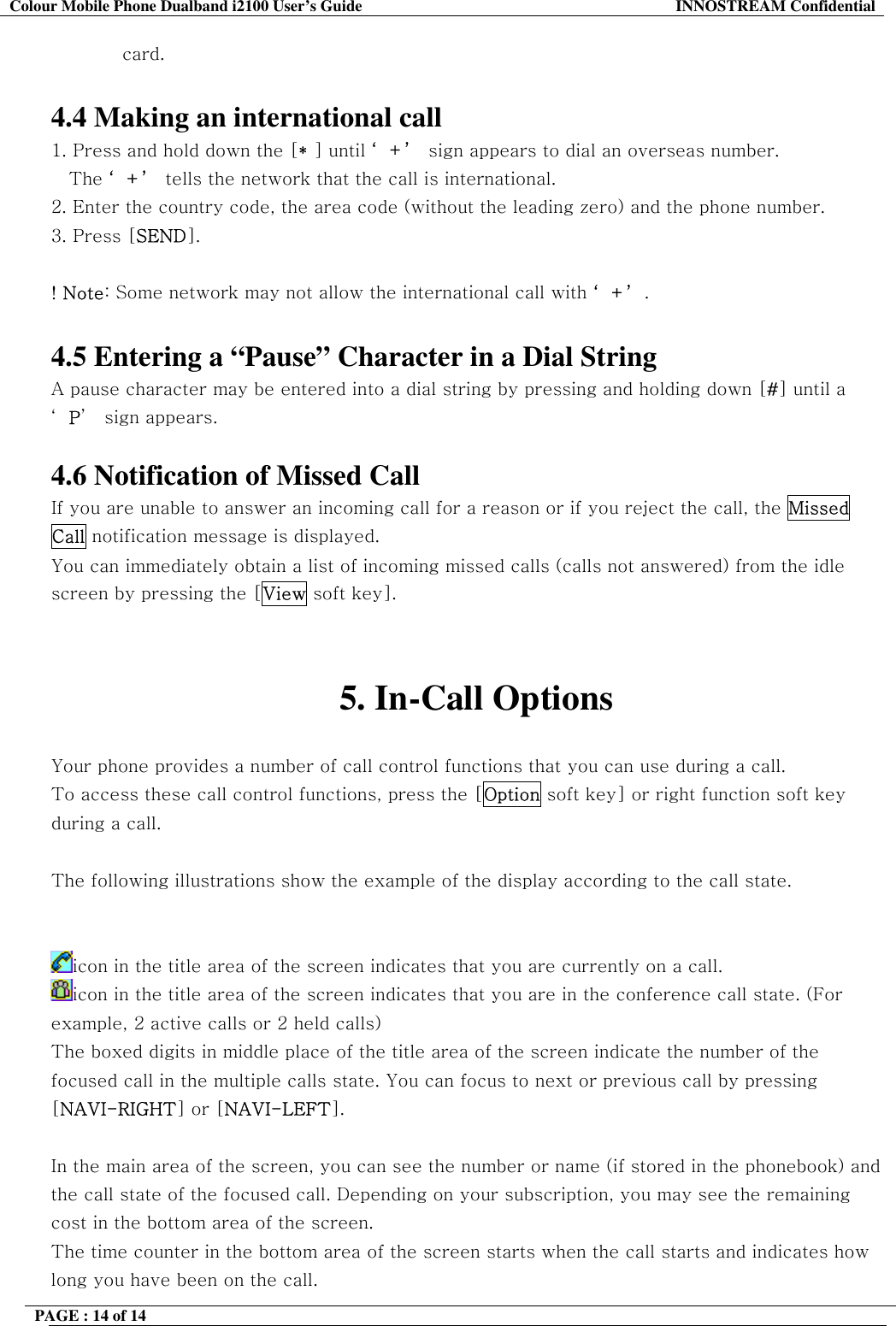 Colour Mobile Phone Dualband i2100 User&rsquo;s Guide  INNOSTREAM Confidential PAGE : 14 of 14    card.  4.4 Making an international call 1. Press and hold down the [* ] until &lsquo;+&rsquo; sign appears to dial an overseas number.  The &lsquo;+&rsquo; tells the network that the call is international. 2. Enter the country code, the area code (without the leading zero) and the phone number. 3. Press [SEND].   ! Note: Some network may not allow the international call with &lsquo;+&rsquo;.  4.5 Entering a &ldquo;Pause&rdquo; Character in a Dial String A pause character may be entered into a dial string by pressing and holding down [#] until a &lsquo;P&rsquo;  sign appears.  4.6 Notification of Missed Call If you are unable to answer an incoming call for a reason or if you reject the call, the Missed Call notification message is displayed. You can immediately obtain a list of incoming missed calls (calls not answered) from the idle screen by pressing the [View soft key].   5. In-Call Options  Your phone provides a number of call control functions that you can use during a call.  To access these call control functions, press the [Option soft key] or right function soft key during a call.  The following illustrations show the example of the display according to the call state.   icon in the title area of the screen indicates that you are currently on a call. icon in the title area of the screen indicates that you are in the conference call state. (For example, 2 active calls or 2 held calls) The boxed digits in middle place of the title area of the screen indicate the number of the focused call in the multiple calls state. You can focus to next or previous call by pressing [NAVI-RIGHT] or [NAVI-LEFT].  In the main area of the screen, you can see the number or name (if stored in the phonebook) and the call state of the focused call. Depending on your subscription, you may see the remaining cost in the bottom area of the screen. The time counter in the bottom area of the screen starts when the call starts and indicates how long you have been on the call. 
