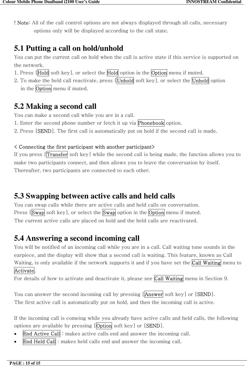 Colour Mobile Phone Dualband i2100 User&rsquo;s Guide  INNOSTREAM Confidential PAGE : 15 of 15     ! Note: All of the call control options are not always displayed through all calls, necessary options only will be displayed according to the call state.  5.1 Putting a call on hold/unhold You can put the current call on hold when the call is active state if this service is supported on the network.  1. Press [Hold soft key], or select the Hold option in the Option menu if muted. 2. To make the held call reactivate, press [Unhold soft key], or select the Unhold option  in the Option menu if muted.   5.2 Making a second call You can make a second call while you are in a call.  1. Enter the second phone number or fetch it up via Phonebook option. 2. Press [SEND]. The first call is automatically put on hold if the second call is made.   < Connecting the first participant with another participant> If you press [Transfer soft key] while the second call is being made, the function allows you to make two participants connect, and then allows you to leave the conversation by itself. Thereafter, two participants are connected to each other.   5.3 Swapping between active calls and held calls You can swap calls while there are active calls and held calls on conversation.  Press [Swap soft key], or select the Swap option in the Option menu if muted. The current active calls are placed on hold and the held calls are reactivated.  5.4 Answering a second incoming call You will be notified of an incoming call while you are in a call. Call waiting tone sounds in the earpiece, and the display will show that a second call is waiting. This feature, known as Call Waiting, is only available if the network supports it and if you have set the Call Waiting menu to Activate.  For details of how to activate and deactivate it, please see Call Waiting menu in Section 9.  You can answer the second incoming call by pressing [Answer soft key] or [SEND]. The first active call is automatically put on hold, and then the incoming call is active.  If the incoming call is comeing while you already have active calls and held calls, the following options are available by pressing [Option soft key] or [SEND]. &bull;  End Active Call : makes active calls end and answer the incoming call. &bull;  End Held Call : makes held calls end and answer the incoming call.  