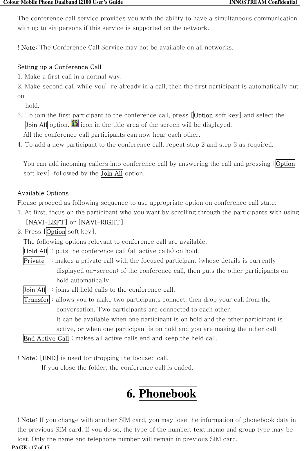 Colour Mobile Phone Dualband i2100 User&rsquo;s Guide  INNOSTREAM Confidential PAGE : 17 of 17    The conference call service provides you with the ability to have a simultaneous communication with up to six persons if this service is supported on the network.  ! Note: The Conference Call Service may not be available on all networks.  Setting up a Conference Call 1.  Make a first call in a normal way. 2.  Make second call while you&rsquo; re already in a call, then the first participant is automatically put on      hold. 3.  To join the first participant to the conference call, press [Option soft key] and select the     Join All option.   icon in the title area of the screen will be displayed. All the conference call participants can now hear each other. 4. To add a new participant to the conference call, repeat step 2 and step 3 as required.  You can add incoming callers into conference call by answering the call and pressing [Option soft key], followed by the Join All option.  Available Options Please proceed as following sequence to use appropriate option on conference call state. 1. At first, focus on the participant who you want by scrolling through the participants with using     [NAVI-LEFT] or [NAVI-RIGHT].  2. Press [Option soft key]. The following options relevant to conference call are available. Hold All  : puts the conference call (all active calls) on hold. Private   : makes a private call with the focused participant (whose details is currently displayed on-screen) of the conference call, then puts the other participants on hold automatically. Join All   : joins all held calls to the conference call. Transfer : allows you to make two participants connect, then drop your call from the conversation. Two participants are connected to each other. It can be available when one participant is on hold and the other participant is active, or when one participant is on hold and you are making the other call. End Active Call : makes all active calls end and keep the held call.  ! Note: [END] is used for dropping the focused call. If you close the folder, the conference call is ended.  6. Phonebook  ! Note: If you change with another SIM card, you may lose the information of phonebook data in the previous SIM card. If you do so, the type of the number, text memo and group type may be lost. Only the name and telephone number will remain in previous SIM card. 