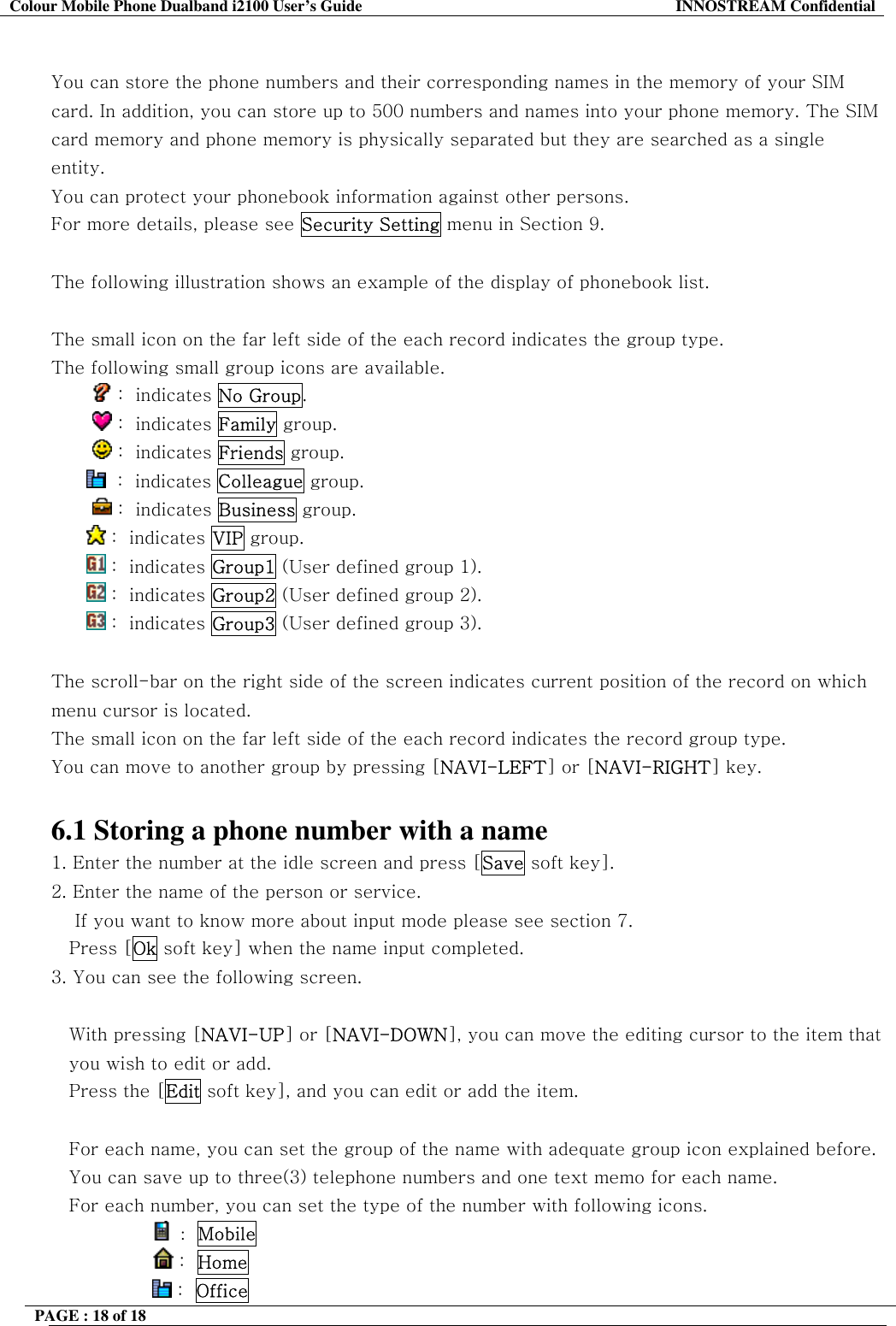 Colour Mobile Phone Dualband i2100 User&rsquo;s Guide  INNOSTREAM Confidential PAGE : 18 of 18     You can store the phone numbers and their corresponding names in the memory of your SIM card. In addition, you can store up to 500 numbers and names into your phone memory. The SIM card memory and phone memory is physically separated but they are searched as a single entity. You can protect your phonebook information against other persons. For more details, please see Security Setting menu in Section 9.  The following illustration shows an example of the display of phonebook list.  The small icon on the far left side of the each record indicates the group type. The following small group icons are available.          :  indicates No Group.          :  indicates Family group.          :  indicates Friends group.   :  indicates Colleague group.          :  indicates Business group.  :  indicates VIP group.   :  indicates Group1 (User defined group 1).  :  indicates Group2 (User defined group 2).  :  indicates Group3 (User defined group 3).  The scroll-bar on the right side of the screen indicates current position of the record on which menu cursor is located.  The small icon on the far left side of the each record indicates the record group type.  You can move to another group by pressing [NAVI-LEFT] or [NAVI-RIGHT] key.  6.1 Storing a phone number with a name 1. Enter the number at the idle screen and press [Save soft key]. 2. Enter the name of the person or service.      If you want to know more about input mode please see section 7. Press [Ok soft key] when the name input completed.  3. You can see the following screen.  With pressing [NAVI-UP] or [NAVI-DOWN], you can move the editing cursor to the item that you wish to edit or add.  Press the [Edit soft key], and you can edit or add the item.  For each name, you can set the group of the name with adequate group icon explained before. You can save up to three(3) telephone numbers and one text memo for each name. For each number, you can set the type of the number with following icons.                  :  Mobile                  :  Home                 :  Office  
