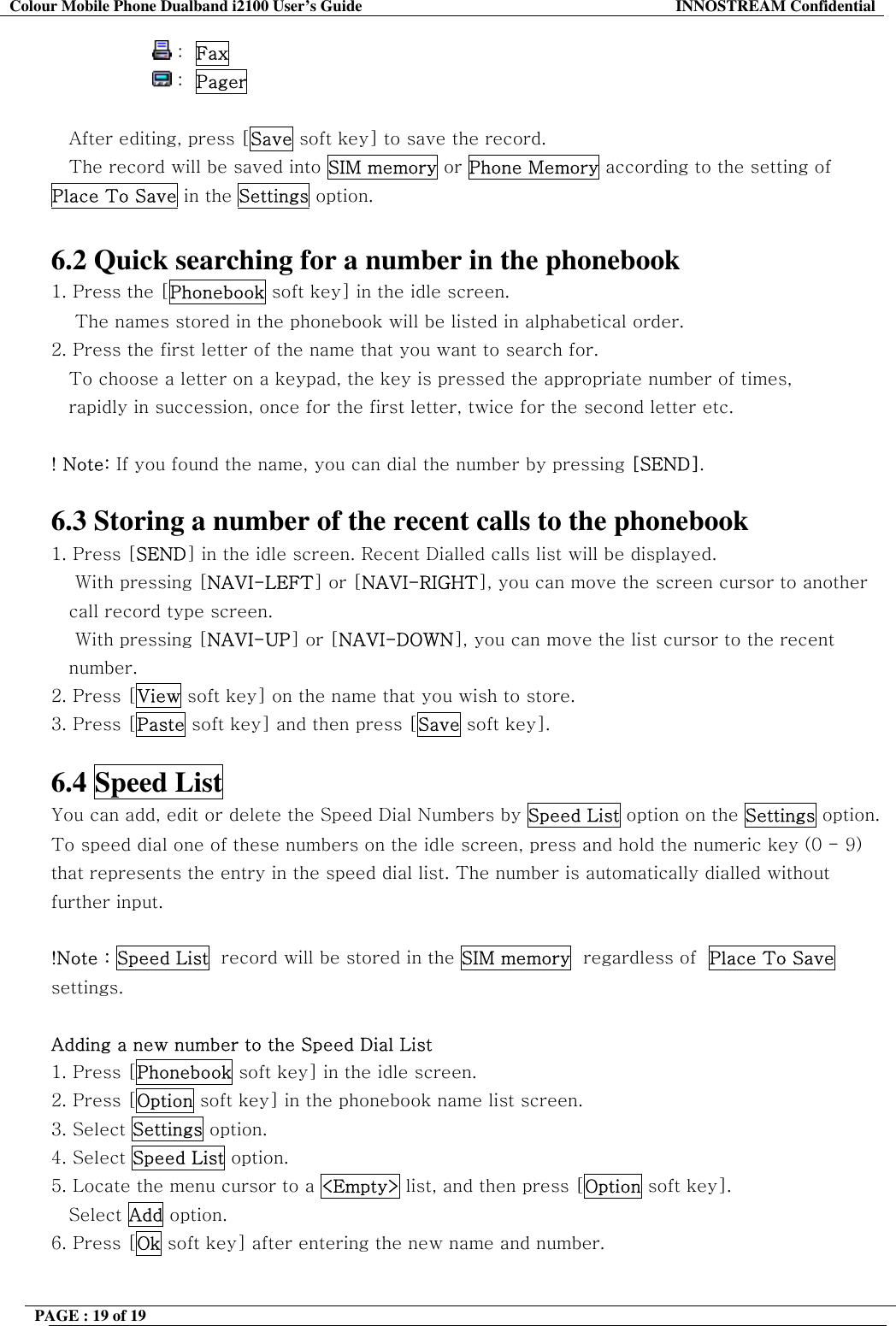 Colour Mobile Phone Dualband i2100 User&rsquo;s Guide  INNOSTREAM Confidential PAGE : 19 of 19                    :  Fax                 :  Pager   After editing, press [Save soft key] to save the record. The record will be saved into SIM memory or Phone Memory according to the setting of Place To Save in the Settings option.  6.2 Quick searching for a number in the phonebook 1. Press the [Phonebook soft key] in the idle screen.     The names stored in the phonebook will be listed in alphabetical order. 2. Press the first letter of the name that you want to search for. To choose a letter on a keypad, the key is pressed the appropriate number of times,  rapidly in succession, once for the first letter, twice for the second letter etc.  ! Note: If you found the name, you can dial the number by pressing [SEND].  6.3 Storing a number of the recent calls to the phonebook 1. Press [SEND] in the idle screen. Recent Dialled calls list will be displayed.     With pressing [NAVI-LEFT] or [NAVI-RIGHT], you can move the screen cursor to another call record type screen.     With pressing [NAVI-UP] or [NAVI-DOWN], you can move the list cursor to the recent number. 2. Press [View soft key] on the name that you wish to store. 3. Press [Paste soft key] and then press [Save soft key].  6.4 Speed List You can add, edit or delete the Speed Dial Numbers by Speed List option on the Settings option. To speed dial one of these numbers on the idle screen, press and hold the numeric key (0 - 9) that represents the entry in the speed dial list. The number is automatically dialled without further input.  !Note : Speed List  record will be stored in the SIM memory  regardless of  Place To Save settings.  Adding a new number to the Speed Dial List 1. Press [Phonebook soft key] in the idle screen. 2. Press [Option soft key] in the phonebook name list screen. 3. Select Settings option. 4. Select Speed List option. 5. Locate the menu cursor to a <Empty> list, and then press [Option soft key]. Select Add option. 6. Press [Ok soft key] after entering the new name and number.  