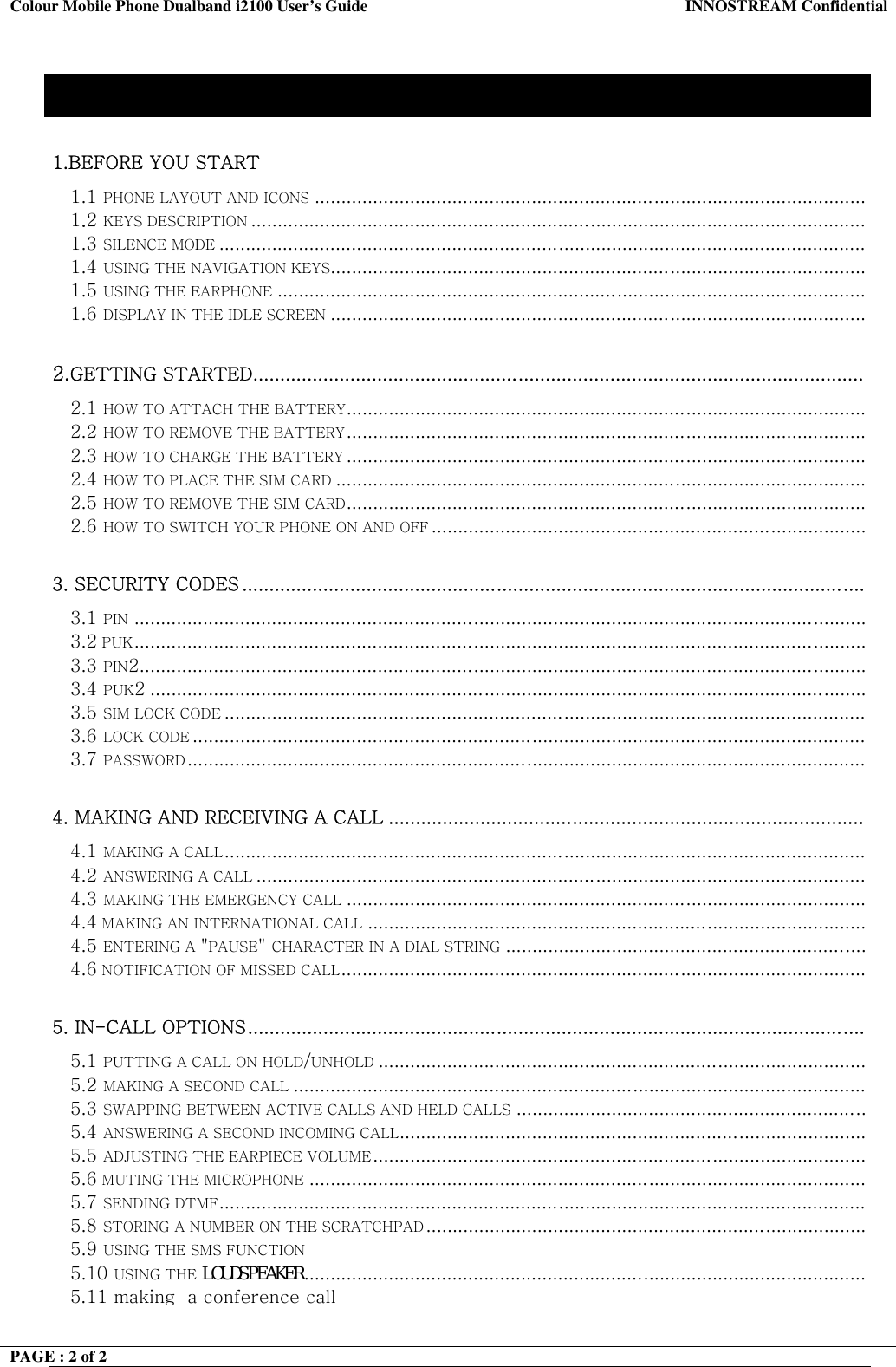 Colour Mobile Phone Dualband i2100 User&rsquo;s Guide  INNOSTREAM Confidential PAGE : 2 of 2    Contents 1.BEFORE YOU START  1.1 PHONE LAYOUT AND ICONS ........................................................................................................ 1.2 KEYS DESCRIPTION .................................................................................................................... 1.3 SILENCE MODE .......................................................................................................................... 1.4 USING THE NAVIGATION KEYS..................................................................................................... 1.5 USING THE EARPHONE ............................................................................................................... 1.6 DISPLAY IN THE IDLE SCREEN .....................................................................................................  2.GETTING STARTED.................................................................................................................  2.1 HOW TO ATTACH THE BATTERY.................................................................................................. 2.2 HOW TO REMOVE THE BATTERY.................................................................................................. 2.3 HOW TO CHARGE THE BATTERY .................................................................................................. 2.4 HOW TO PLACE THE SIM CARD .................................................................................................... 2.5 HOW TO REMOVE THE SIM CARD.................................................................................................. 2.6 HOW TO SWITCH YOUR PHONE ON AND OFF ..................................................................................  3. SECURITY CODES ...................................................................................................................  3.1 PIN .......................................................................................................................................... 3.2 PUK..........................................................................................................................................  3.3 PIN2......................................................................................................................................... 3.4 PUK2 ....................................................................................................................................... 3.5 SIM LOCK CODE ......................................................................................................................... 3.6 LOCK CODE ............................................................................................................................... 3.7 PASSWORD................................................................................................................................   4. MAKING AND RECEIVING A CALL ........................................................................................  4.1 MAKING A CALL......................................................................................................................... 4.2 ANSWERING A CALL ................................................................................................................... 4.3 MAKING THE EMERGENCY CALL .................................................................................................. 4.4 MAKING AN INTERNATIONAL CALL .............................................................................................. 4.5 ENTERING A "PAUSE" CHARACTER IN A DIAL STRING .................................................................... 4.6 NOTIFICATION OF MISSED CALL...................................................................................................  5. IN-CALL OPTIONS..................................................................................................................  5.1 PUTTING A CALL ON HOLD/UNHOLD ............................................................................................ 5.2 MAKING A SECOND CALL ............................................................................................................ 5.3 SWAPPING BETWEEN ACTIVE CALLS AND HELD CALLS ..................................................................  5.4 ANSWERING A SECOND INCOMING CALL........................................................................................ 5.5 ADJUSTING THE EARPIECE VOLUME .............................................................................................  5.6 MUTING THE MICROPHONE .........................................................................................................   5.7 SENDING DTMF.......................................................................................................................... 5.8 STORING A NUMBER ON THE SCRATCHPAD ...................................................................................  5.9 USING THE SMS FUNCTION 5.10 USING THE LOUDSPEAKER..........................................................................................................    5.11 making  a conference call   