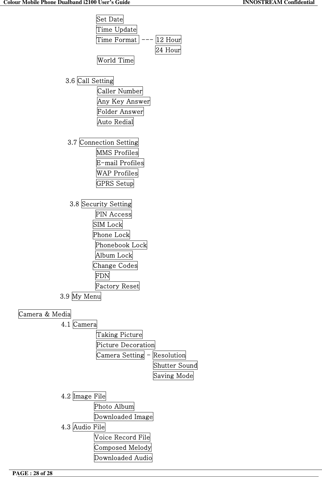 Colour Mobile Phone Dualband i2100 User&rsquo;s Guide  INNOSTREAM Confidential PAGE : 28 of 28                    Set Date                 Time Update                 Time Format  --- 12 Hour                                            24 Hour World Time                      3.6 Call Setting Caller Number Any Key Answer Folder Answer Auto Redial  3.7 Connection Setting                 MMS Profiles                 E-mail Profiles                 WAP Profiles                 GPRS Setup  3.8 Security Setting PIN Access                                   SIM Lock                                   Phone Lock Phonebook Lock Album Lock                                   Change Codes FDN Factory Reset                    3.9 My Menu  Camera &amp; Media 4.1 Camera                 Taking Picture                 Picture Decoration                 Camera Setting - Resolution                                           Shutter Sound                                           Saving Mode  4.2 Image File                Photo Album                Downloaded Image 4.3 Audio File                Voice Record File                Composed Melody                Downloaded Audio 