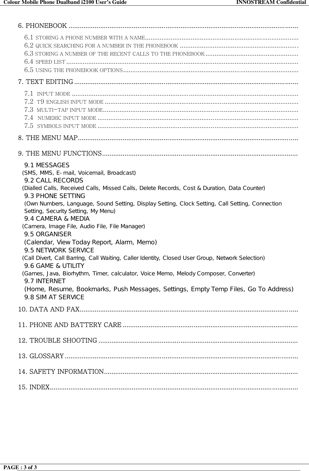 Colour Mobile Phone Dualband i2100 User&rsquo;s Guide  INNOSTREAM Confidential PAGE : 3 of 3    6. PHONEBOOK ...........................................................................................................................  6.1 STORING A PHONE NUMBER WITH A NAME.................................................................................... 6.2 QUICK SEARCHING FOR A NUMBER IN THE PHONEBOOK ................................................................. 6.3 STORING A NUMBER OF THE RECENT CALLS TO THE PHONEBOOK ................................................... 6.4 SPEED LIST ............................................................................................................................... 6.5 USING THE PHONEBOOK OPTIONS................................................................................................ 7. TEXT EDITING ........................................................................................................................  7.1  INPUT MODE ............................................................................................................................ 7.2  T9 ENGLISH INPUT MODE .......................................................................................................... 7.3  MULTI-TAP INPUT MODE........................................................................................................... 7.4  NUMERIC INPUT MODE .............................................................................................................. 7.5  SYMBOLS INPUT MODE .............................................................................................................. 8. THE MENU MAP......................................................................................................................   9. THE MENU FUNCTIONS.........................................................................................................  9.1 MESSAGES    (SMS, MMS, E-mail, Voicemail, Broadcast)  9.2 CALL RECORDS    (Dialled Calls, Received Calls, Missed Calls, Delete Records, Cost &amp; Duration, Data Counter)  9.3 PHONE SETTING  (Own Numbers, Language, Sound Setting, Display Setting, Clock Setting, Call Setting, Connection Setting, Security Setting, My Menu)  9.4 CAMERA &amp; MEDIA    (Camera, Image File, Audio File, File Manager)  9.5 ORGANISER (Calendar, View Today Report, Alarm, Memo) 9.5 NETWORK SERVICE    (Call Divert, Call Barring, Call Waiting, Caller Identity, Closed User Group, Network Selection)  9.6 GAME &amp; UTILITY    (Games, Java, Biorhythm, Timer, calculator, Voice Memo, Melody Composer, Converter)  9.7 INTERNET   (Home, Resume, Bookmarks, Push Messages, Settings, Empty Temp Files, Go To Address) 9.8 SIM AT SERVICE 10. DATA AND FAX.....................................................................................................................   11. PHONE AND BATTERY CARE ..............................................................................................   12. TROUBLE SHOOTING ...........................................................................................................    13. GLOSSARY .............................................................................................................................   14. SAFETY INFORMATION........................................................................................................  15. INDEX.....................................................................................................................................    