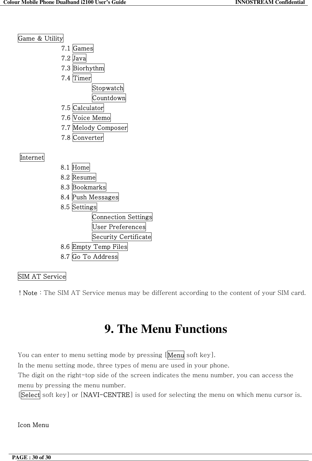 Colour Mobile Phone Dualband i2100 User&rsquo;s Guide  INNOSTREAM Confidential PAGE : 30 of 30      Game &amp; Utility 7.1 Games 7.2 Java 7.3 Biorhythm 7.4 Timer Stopwatch Countdown 7.5 Calculator 7.6 Voice Memo 7.7 Melody Composer 7.8 Converter   Internet 8.1 Home 8.2 Resume 8.3 Bookmarks 8.4 Push Messages 8.5 Settings Connection Settings                         User Preferences                         Security Certificate 8.6 Empty Temp Files 8.7 Go To Address  SIM AT Service  ! Note : The SIM AT Service menus may be different according to the content of your SIM card.   9. The Menu Functions  You can enter to menu setting mode by pressing [Menu soft key].  In the menu setting mode, three types of menu are used in your phone. The digit on the right-top side of the screen indicates the menu number, you can access the menu by pressing the menu number. [Select soft key] or [NAVI-CENTRE] is used for selecting the menu on which menu cursor is.   Icon Menu 